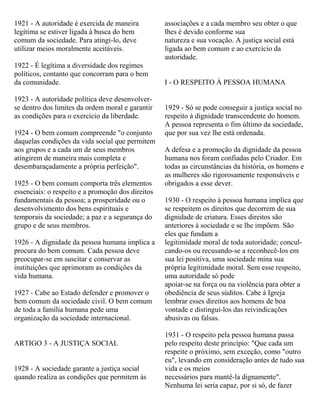1921 - A autoridade é exercida de maneira
legítima se estiver ligada à busca do bem
comum da sociedade. Para atingi-lo, deve
utilizar meios moralmente aceitáveis.
1922 - É legítima a diversidade dos regimes
políticos, contanto que concorram para o bem
da comunidade.
1923 - A autoridade política deve desenvolver-
se dentro dos limites da ordem moral e garantir
as condições para o exercício da liberdade.
1924 - O bem comum compreende "o conjunto
daquelas condições da vida social que permitem
aos grupos e a cada um de seus membros
atingirem de maneira mais completa e
desembaraçadamente a própria perfeição".
1925 - O bem comum comporta três elementos
essenciais: o respeito e a promoção dos direitos
fundamentais da pessoa; a prosperidade ou o
desenvolvimento dos bens espirituais e
temporais da sociedade; a paz e a segurança do
grupo e de seus membros.
1926 - A dignidade da pessoa humana implica a
procura do bem comum. Cada pessoa deve
preocupar-se em suscitar e conservar as
instituições que aprimoram as condições da
vida humana.
1927 - Cabe ao Estado defender e promover o
bem comum da sociedade civil. O bem comum
de toda a família humana pede uma
organização da sociedade internacional.
ARTIGO 3 - A JUSTIÇA SOCIAL
1928 - A sociedade garante a justiça social
quando realiza as condições que permitem às
associações e a cada membro seu obter o que
lhes é devido conforme sua
natureza e sua vocação. A justiça social está
ligada ao bem comum e ao exercício da
autoridade.
I - O RESPEITO À PESSOA HUMANA
1929 - Só se pode conseguir a justiça social no
respeito à dignidade transcendente do homem.
A pessoa representa o fim último da sociedade,
que por sua vez lhe está ordenada.
A defesa e a promoção da dignidade da pessoa
humana nos foram confiadas pelo Criador. Em
todas as circunstâncias da história, os homens e
as mulheres são rigorosamente responsáveis e
obrigados a esse dever.
1930 - O respeito à pessoa humana implica que
se respeitem os direitos que decorrem de sua
dignidade de criatura. Esses direitos são
anteriores à sociedade e se lhe impõem. São
eles que fundam a
legitimidade moral de toda autoridade; concul-
cando-os ou recusando-se a reconhecê-los em
sua lei positiva, uma sociedade mina sua
própria legitimidade moral. Sem esse respeito,
uma autoridade só pode
apoiar-se na força ou na violência para obter a
obediência de seus súditos. Cabe à Igreja
lembrar esses direitos aos homens de boa
vontade e distingui-los das reivindicações
abusivas ou falsas.
1931 - O respeito pela pessoa humana passa
pelo respeito deste princípio: "Que cada um
respeite o próximo, sem exceção, como "outro
eu", levando em consideração antes de tudo sua
vida e os meios
necessários para mantê-la dignamente".
Nenhuma lei seria capaz, por si só, de fazer
 