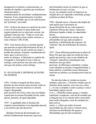 desaparecer os temores, os preconceitos, as
atitudes de orgulho e egoísmo que constituem
obstáculos para o
estabelecimento de sociedades verdadeiramente
fraternas. Esses comportamentos só podem
cessar com a caridade, que vê em cada homem
um "próximo", um irmão.
1932 - O dever de tomar-se o próximo do outro
e servi-lo ativamente se torna ainda mais
urgente quando este se acha mais carente, em
qualquer setor que seja. "Todas as vezes que
fizestes a um destes meus irmãos menores, a
mim o fizestes" (Mt 25,40).
1933 - Este mesmo dever se estende àqueles
que pensam ou agem diferentemente de nós. A
doutrina de Cristo vai até o ponto de exigir o
perdão das ofensas. Estende o mandamento do
amor, que é o da nova lei, a
todos os inimigos. A libertação no espírito do
Evangelho é incompatível com o ódio ao
inimigo, como pessoas mas não com o ódio ao
mal que este pratica, como inimigo.
II - IGUALDADE E DIFERENÇAS ENTRE
OS HOMENS
1934 - Criados à imagem do Deus único,
dotados de uma mesma alma racional, todos os
homens têm a mesma natureza e a mesma
origem. Resgatados
pelo sacrifício de Cristo, todos são convidados
a participar na mesma felicidade divina; todos
gozam, portanto, de igual dignidade.
1935 - A igualdade entre os homens diz
respeito essencialmente à sua dignidade pessoal
e aos direitos que daí decorrem.
Qualquer forma de discriminação nos
direitos fundamentais da pessoa, seja (essa
discriminação) social ou cultural, ou que se
fundamente no sexo, na raça,
na cor, na condição social, na língua ou na
religião deve ser superada e eliminada, porque
contrária ao plano de Deus.
1936 - Quando nasce, o homem não dispõe de
tudo aquilo que é necessário ao
desenvolvimento de sua vida corporal e
espiritual. Precisa dos outros. Aparecem
diferenças ligadas à idade, às capacidades
físicas,
às aptidões intelectuais ou morais, aos
intercâmbios de que cada um pôde se
beneficiar, à distribuição das riquezas. Os
"talentos" não são distribuídos de maneira
igual.
1937 - Essas diferenças pertencem ao plano de
Deus; Ele quer que cada um receba do outro
aquilo que precisa e que os que dispõem de
"talentos" específicos comuniquem seus
benefícios aos que deles
precisam. As diferenças estimulam e muitas
vezes obrigam as pessoas à magnanimidade, à
benevolência e à partilha; (essas diferenças)
motivam as culturas a se enriquecerem urnas às
outras.
Eu não dou todas as virtudes na mesma
medida a cada um (...) Existem virtudes que eu
distribuo desta maneira, ora a um ora a outro.
(...) A este a caridade; a outro a justiça; a este a
humildade, àquele uma fé
viva. (...) Distribuí muitas graças e virtudes,
espirituais e temporais, com tal diversidade que
a ninguém por si só concedi todo o necessário,
para serdes obrigados a usar de caridade uns
para com os
outros. (...) Quis que todos tivessem
necessidade uns dos outros e fossem meus
ministros na distribuição das graças e
liberalidades que de mim receberam.
 