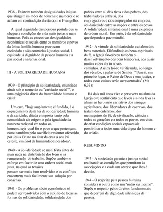 1938 - Existem também desigualdades iníquas
que atingem milhões de homens e mulheres e se
acham em contradição aberta com o Evangelho:
A igual dignidade das pessoas postula que se
chegue a condições de vida mais justas e mais
humanas. Pois as excessivas desigualdades
econômicas e sociais entre os membros e povos
da única família humana provocam
escândalo e são contrárias à justiça social, à
eqüidade, à dignidade da pessoa humana e à
paz social e internacional.
III - A SOLIDARIEDADE HUMANA
1939 - O princípio da solidariedade, enunciado
ainda sob o nome de ou "caridade social"", é
uma exigência direta da fraternidade humana e
cristã:
Um erro, "hoje amplamente difundido, é o
esquecimento desta lei da solidariedade humana
e da caridade, ditada e imposta tanto pela
comunidade de origem e pela igualdade da
natureza racional em todos os
homens, seja qual for o povo a que pertençam,
como também pelo sacrifício redentor oferecido
por Jesus Cristo no altar da cruz a seu Pai
celeste, em prol da humanidade pecadora".
1940 - A solidariedade se manifesta antes de
mais nada na distribuição dos bens e na
remuneração do trabalho. Supõe também o
esforço em favor de uma ordem social mais
justa, na qual as tensões
possam ser mais bem resolvidas e os conflitos
encontrem mais facilmente sua solução por
consenso.
1941 - Os problemas sócio econômicos só
podem ser resolvidos com o auxílio de todas as
formas de solidariedade: solidariedade dos
pobres entre si, dos ricos e dos pobres, dos
trabalhadores entre si, dos
empregadores e dos empregados na empresa,
solidariedade entre as nações e entre os povos.
A solidariedade internacional é uma exigência
de ordem moral. Em parte, é da solidariedade
que depende a paz mundial.
1942 - A virtude da solidariedade vai além dos
bens materiais. Difundindo os bens espirituais
da fé, a Igreja favoreceu também o
desenvolvimento dos bens temporais, aos quais
muitas vezes abriu novos
caminhos. Assim foi-se verificando, ao longo
dos séculos, a palavra do Senhor: "Buscai, em
primeiro lugar, o Reino de Deus e sua justiça, e
todas essas coisas serão acrescentadas" (Mt
6,33):
Há dois mil anos vive e persevera na alma da
Igreja este sentimento que levou e ainda leva as
almas ao heroísmo caritativo dos monges
agricultores, dos libertadores de escravos, dos
tratam dos enfermos, dos
mensageiros de fé, de civilização, ciência a
todas as gerações e a todos os povos, em vista
de criar condições sociais capazes de
possibilitar a todos uma vida digna do homem e
do cristão.
RESUMINDO
1943 - A sociedade garante a justiça social
realizando as condições que permitam às
associações e a cada um obter o que lhes é
devido.
1944 - O respeito pela pessoa humana
considera o outro como um "outro eu mesmo".
Supõe o respeito pelos direitos fundamentais
que decorrem da dignidade intrínseca da
pessoa.
 
