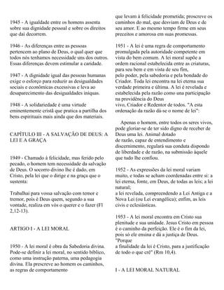 1945 - A igualdade entre os homens assenta
sobre sua dignidade pessoal e sobre os direitos
que daí decorrem.
1946 - As diferenças entre as pessoas
pertencem ao plano de Deus, o qual quer que
todos nós tenhamos necessidade uns dos outros.
Essas diferenças devem estimular a caridade.
1947 - A dignidade igual das pessoas humanas
exige o esforço para reduzir as desigualdades
sociais e econômicas excessivas e leva ao
desaparecimento das desigualdades iníquas.
1948 - A solidariedade é uma virtude
eminentemente cristã que pratica a partilha dos
bens espirituais mais ainda que dos materiais.
CAPÍTULO III - A SALVAÇÃO DE DEUS: A
LEI E A GRAÇA
1949 - Chamado à felicidade, mas ferido pelo
pecado, o homem tem necessidade da salvação
de Deus. O socorro divino lhe é dado, em
Cristo, pela lei que o dirige e na graça que o
sustenta:
Trabalhai para vossa salvação com temor e
tremor, pois é Deus quem, segundo a sua
vontade, realiza em vós o querer e o fazer (Fl
2,12-13).
ARTIGO I - A LEI MORAL
1950 - A lei moral é obra da Sabedoria divina.
Pode-se definir a lei moral, no sentido bíblico,
como uma instrução paterna, uma pedagogia
divina. Ela prescreve ao homem os caminhos,
as regras de comportamento
que levam à felicidade prometida; proscreve os
caminhos do mal, que desviam de Deus e de
seu amor. E ao mesmo tempo firme em seus
preceitos e amorosa em suas promessas.
1951 - A lei é uma regra de comportamento
promulgada pela autoridade competente em
vista do bem comum. A lei moral supõe a
ordem racional estabelecida entre as criaturas,
para seu bem e em vista de seu fim,
pelo poder, pela sabedoria e pela bondade do
Criador. Toda lei encontra na lei eterna sua
verdade primeira e última. A lei é revelada e
estabelecida pela razão como una participação
na providência do Deus
vivo, Criador e Redentor de todos. "A esta
ordenação da razão dá-se o nome de lei":
Apenas o homem, entre todos os seres vivos,
pode gloriar-se de ter sido digno de receber de
Deus uma lei. Animal dotado
de razão, capaz de entendimento e
discernimento, regulará sua conduta dispondo
de liberdade e de razão, na submissão àquele
que tudo lhe confiou.
1952 - As expressões da lei moral variam
muito, e todas se acham coordenadas entre si: a
lei eterna, fonte, em Deus, de todas as leis; a lei
natural;
a lei revelada, compreendendo a Lei Antiga e a
Nova Lei (ou Lei evangélica); enfim, as leis
civis e eclesiásticas.
1953 - A lei moral encontra em Cristo sua
plenitude e sua unidade. Jesus Cristo em pessoa
é o caminho da perfeição. Ele é o fim da lei,
pois só ele ensina e dá a justiça de Deus.
"Porque
a finalidade da lei é Cristo, para a justificação
de todo o que crê" (Rm 10,4).
I - A LEI MORAL NATURAL
 