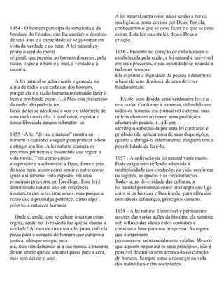 1954 - O homem participa da sabedoria e da
bondade do Criador, que lhe confere o domínio
de seus atos e a capacidade de se governar em
vista da verdade e do bem. A lei natural ex-
prime o sentido moral
original, que permite ao homem discernir, pela
razão, o que é o bem e o mal, a verdade e a
mentira.
A lei natural se acha escrita e gravada na
alma de todos e de cada um dos homens,
porque ela é a razão humana ordenando fazer o
bem e proibindo pecar. (...) Mas esta prescrição
da razão não poderia ter
força de lei se não fosse a voz e o intérprete de
uma razão mais alta, à qual nosso espirito e
nossa liberdade devem submeter- se.
1955 - A lei "divina e natural" mostra ao
homem o caminho a seguir para praticar o bem
e atingir seu fim. A lei natural enuncia os
preceitos primeiros e essenciais que regem a
vida moral. Tem como esteio
a aspiração e a submissão a Deus, fonte e juiz
de todo bem, assim como sentir o outro como
igual a si mesmo. Está exposta, em seus
principais preceitos, no Decálogo. Essa lei é
denominada natural não em referência
à natureza dos seres irracionais, mas porque a
razão que a promulga pertence, como algo
próprio, à natureza humana:
Onde é, então, que se acham inscritas estas
regras, senão no livro desta luz que se chama a
verdade? Aí está escrita toda a lei justa, dali ela
passa para o coração do homem que cumpre a
justiça, não que emigre para
ele, mas sim deixando ai a sua marca, à maneira
de um sinete que de um anel passa para a cera,
mas sem deixar o anel.
A lei natural outra coisa não é senão a luz da
inteligência posta em nós por Deus. Por ela,
conhecemos o que se deve fazer e o que se deve
evitar. Esta luz ou esta lei, deu-a Deus a
criação.
1956 - Presente no coração de cada homem e
estabelecida pela razão, a lei natural é universal
em seus preceitos, e sua autoridade se estende a
todos os homens.
Ela exprime a dignidade da pessoa e determina
a base de seus direitos e de seus deveres
fundamentais:
Existe, sem dúvida, uma verdadeira lei: é a
reta razão. Conforme à natureza, difundida em
todos os homens, ela é imutável e eterna; suas
ordens chamam ao dever; suas proibições
afastam do pecado. (...) E um
sacrilégio substituí-la por uma lei contrária; é
proibido não aplicar uma de suas disposições;
quanto a abrogá-la inteiramente, ninguém tem a
possibilidade de fazê-lo.
1957 - A aplicação da lei natural varia muito.
Pode exigir uma reflexão adaptada à
multiplicidade das condições de vida, conforme
os lugares, as épocas e as circunstâncias.
Todavia, na diversidade das culturas, a
lei natural permanece como uma regra que liga
entre si os homens e lhes impõe, para além das
inevitáveis diferenças, princípios comuns.
1958 - A lei natural é imutável e permanente
através das varias ações da história; ela subsiste
sob o fluxo das idéias e dos costumes e
constitui a base para seu progresso. As regras
que a exprimem
permanecem substancialmente válidas. Mesmo
que alguém negue até os seus princípios, não é
possível destruí-la nem arrancá-la do coração
do homem. Sempre torna a ressurgir na vida
dos indivíduos e das sociedades:
 