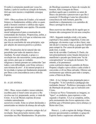 O roubo é certamente punido por vossa lei,
Senhor, e pela lei escrita no coração do homem,
(lei) que nem mesmo a iniqüidade consegue
apagar.
1959 - Obra excelente do Criador, a lei natural
fornece os fundamentos sólidos sobre os quais
pode o homem construir o edifício das regras
morais que orientarão suas opções. Ela assenta
igualmente a base
moral indispensável para a construção da
comunidade dos homens. Proporciona, enfim, a
base necessária à lei civil que se relaciona com
ela, seja por uma reflexão
que tira as conclusões de seus princípios, seja
por adições de natureza positiva e jurídica.
1960 - Os preceitos da lei natural não são
percebidos por todos de maneira clara e
imediata. Na atual situação, a graça e a
revelação nos são necessárias, como pecadores
que somos, para que as verdades
religiosas e morais possam ser conhecidas "por
todos e sem dificuldade, com firme certeza e
sem mistura de erro". A lei natural propicia à
lei revelada e à graça um fundamento preparado
por Deus e em concordância com a obra do
Espírito.
II - A LEI ANTIGA
1961 - Deus, nosso criador e nosso redentor,
escolheu para si Israel como seu povo e lhe
revelou sua Lei, preparando, assim, a vinda de
Cristo. A Lei de Moisés exprime diversas
verdades naturalmente
acessíveis à razão. Estas se acham declaradas e
autenticadas no interior da aliança da salvação.
1962 - A Lei Antiga é o primeiro estágio da Lei
revelação. Suas prescrições morais estão
resumidas nos Dez Mandamentos. Os preceitos
do Decálogo assentam as bases da vocação do
homem, feito à imagem de Deus;
proíbem aquilo que é contrário ao amor de
Deus e do próximo e prescrevem o que lhe é
essencial. O Decálogo é uma luz oferecida à
consciência de todo homem, para lhe
manifestar o chamamento e os caminhos de
Deus e protegê-lo do mal:
Deus escreveu nas tábuas da lei aquilo que os
homens não conseguiam ler em seus corações.
1963 - Segundo tradição cristã, a lei santa,
espiritual e boa ainda é imperfeita. Como um
pedagogo, ela mostra o que se deve fazer, mas
não dá por si mesma a força, a graça do Espírito
para cumpri-la. Por causa do pecado que não
pode tirar, é ainda
uma lei de servidão. Conforme S. Paulo, ela
tem principalmente como função denunciar e
manifestar o pecado que forma uma "lei de
concupiscência" no coração do homem. No
entanto, a lei permanece
como a primeira etapa no caminho do Reino.
Prepara e dispõe o povo eleito e cada cristão à
conversão e à fé no Deus salvador. Oferece um
ensinamento que subsiste para todo o sempre,
como a Palavra de Deus.
1964 - A Lei Antiga é uma preparação para o
Evangelho. "A lei é profecia e pedagogia das
realidades futuras". Profetiza e pressagia a obra
da libertação do pecado, que se realizará com
Cristo,
e fornece ao Novo Testamento as imagens, os
"tipos", os símbolos, para exprimir a vida
segundo o Espírito. A Lei se completa, enfim,
pelo ensinamento dos livros sapienciais e dos
profetas que a Orientam para a nova aliança e o
Reino dos Céus.
Houve (...), sob o regime da Antiga Aliança,
pessoas que possuíam a caridade e a graça do
Espírito Santo e aspiravam sobretudo às
 