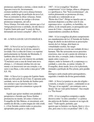 promessas espirituais e eternas, e deste modo se
ligavam à nova lei. Inversamente,
existem também sob a nova aliança homens
carnais, ainda longe da perfeição da nova Lei.
Para os estimular às obras virtuosas, foram
necessários o temor do castigo e diversas
promessas temporais, até sob a
Nova Aliança. Em todo caso, mesmo que a Lei
Antiga prescrevesse a caridade, ela não dava o
Espírito Santo pelo qual "o amor de Deus
derramado em nossos corações". (Rm 5, 5).
III - A NOVA LEI OU LEI EVANGÉLICA
1965 - A Nova Lei ou Lei evangélica é a
perfeição, na terra, da lei divina, natural e
revelada. Ela é a obra do Cristo e se exprime
particularmente no Sermão da Montanha. E
também obra do Espírito Santo
e, por ele, vem a ser a lei interior da caridade:
"Concluirei com a casa de Israel uma nova
aliança. (...) Colocarei minhas leis em sua
mente e as inscreverei em seu coração; e eu
serei o seu Deus, e eles serão o meu povo" (Hb
8,8. 10).
1966 - A Nova Lei é a graça do Espirito Santo
dada aos fiéis pela fé em Cristo. É operante pela
caridade, serve-se do Sermão do Senhor para
nos ensinar o que é preciso fazer e dos
sacramentos para nos comunicar a graça de
fazê-lo.
Aquele que quiser meditar com piedade e
perspicácia o Sermão que Nosso Senhor
pronunciou no monte, tal como o lemos no
Evangelho de São Mateus, aí encontrará, sem
sombra de dúvida, a carta magna da vida cristã.
(...) Este Sermão contém todos os preceitos
apropriados para guiar a vida cristã.
1967 - A Lei evangélica "dá pleno
cumprimento" à Lei Antiga, afina-a, ultrapassa-
a e aperfeiçoa-a. Nas "bem-aventuranças”, ela
realiza plenamente as promessas divinas,
elevando-as e ordenando-as ao
"Reino dos Céus". Dirige-se àqueles que se
mostram dispostos a acolher com fé esta
esperança nova - os pobres, os humildes, os
aflitos, os de coração puro, os perseguidos por
causa de Cristo -, traçando assim os
surpreendentes caminhos do Reino.
1968 - A Lei evangélica dá pleno cumprimento
aos mandamentos da Lei. O Sermão do Senhor,
longe de abolir ou desvalorizar as prescrições
morais da Lei Antiga, dela haure as
virtualidades ocultas, faz surgir
novas exigências e revela sua verdade divina e
humana. Não lhe acrescenta novos preceitos
exteriores, mas vai até o ponto de reformar a
raiz dos atos, o coração, onde o homem faz a
opção entre o puro e o
impuro, onde se formam a fé, a esperança e a
caridade e, com elas, as outras virtudes. O
Evangelho, deste modo, leva a lei à plenitude,
imitando a perfeição do Pai celeste, pelo perdão
dos
inimigos e pela oração pelos perseguidores,
seguindo o modelo da divina generosidade.
1969 - A Nova Lei pratica os atos da religião -
a esmola, a oração e o jejum -, ordenando-os ao
"Pai que vê no segredo", em contraste com o
desejo "de ser visto pelos homens". Sua oração
é o "Pai-Nosso".
1970 - A Lei evangélica comporta a opção
decisiva entre "os dois caminhos" e a prática
das palavras do Senhor; resume-se na regra de
ouro: "Tudo aquilo, portanto, que
quereis que os homens vos façam, fazei-o vós a
eles, pois esta é a lei e os profetas" (Mt 7, 12).
 
