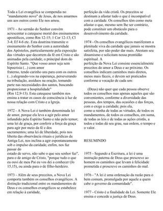 Toda a Lei evangélica se compendia no
"mandamento novo" de Jesus, de nos amarmos
uns aos outros como Ele nos amou.
1971 - Ao sermão do Senhor convém
acrescentar a catequese moral dos ensinamentos
apostólicos, como Rm 12-15; 1 Cor 12-13; Cl
3-4; Ef 4-6 etc. Esta doutrina transmite o
ensinamento do Senhor com a autoridade
dos Apóstolos, particularmente pela exposição
das virtudes que decorrem da fé em Cristo e são
animadas pela caridade, o principal dom do
Espírito Santo. "Que vosso amor seja sem
hipocrisia (...) com amor
fraterno, tendo carinho uns para com os outros
(...) alegrando-vos na esperança, perseverando
na tribulação, assíduos na oração, tomando
parte nas necessidades dos santos, buscando
proporcionar a hospitalidade"
(Rm 12,9-13). Esta catequese também nos
ensina a tratar os casos de consciência à luz de
nossa relação com Cristo e a Igreja.
1972 - A Nova Lei é também denominada lei
de amor, porque ela leva a agir pelo amor
infundido pelo Espírito Santo e não pelo temor;
uma lei de graça, por conferir a força da graça
para agir por meio da fé e dos
sacramentos; uma lei de liberdade, pois nos
liberta das observância rituais e jurídicas da
Antiga Lei, nos inclina a agir espontaneamente
sob o impulso da caridade, enfim, nos faz
passar do
estado de servo, não sabe o que seu senhor faz",
para o de amigo de Cristo, "porque tudo o que
eu ouvi de meu Pai eu vos dei a conhecer (Jo
15,15), ou ainda para o de filho-herdeiro.
1973 - Além de seus preceitos, a Nova Lei
comporta também os conselhos evangélicos. A
distinção tradicional entre os mandamentos de
Deus e os conselhos evangélicos se estabelece
em relação à caridade,
perfeição da vida cristã. Os preceitos se
destinam a afastar tudo o que é incompatível
com a caridade. Os conselhos têm como meta
afastar o que, mesmo sem lhe ser contrário,
pode constituir um obstáculo para o
desenvolvimento da caridade.
1974 - Os conselhos evangélicos manifestam a
plenitude viva da caridade que jamais se mostra
satisfeita, por não poder dar mais. Atestam seu
dinamismo e solicitam nossa prontidão
espiritual. A
perfeição da Nova Lei consiste essencialmente
preceitos do amor a Deus e ao próximo. Os
conselhos indicam caminhos mais diretos,
meios mais fáceis, e devem ser praticados
conforme a vocação de cada um:
(Deus) não quer que cada pessoa observe
todos os conselhos mas apenas aqueles que são
convenientes, conforme a diversidade das
pessoas, dos tempos, das ocasiões e das forças,
com o exige a caridade; pois ela,
como a rainha de todas as virtudes, de todos os
mandamentos, de todos os conselhos, em suma,
de todas as leis e de todas as ações cristãs, a
todos e todas dá seu grau, sua ordem, o tempo e
o valor.
RESUMINDO
1975 - Segundo a Escritura, a lei é uma
instrução paterna de Deus que prescreve ao
homem os caminhos que levam à felicidade
prometida e proscreve os caminhos do mal.
1976 - "A lei é uma ordenação da razão para o
bem comum, promulgada por aquele a quem
cabe o governo da comunidade".
1977 - Cristo é a finalidade da Lei. Somente Ele
ensina e concede a justiça de Deus.
 