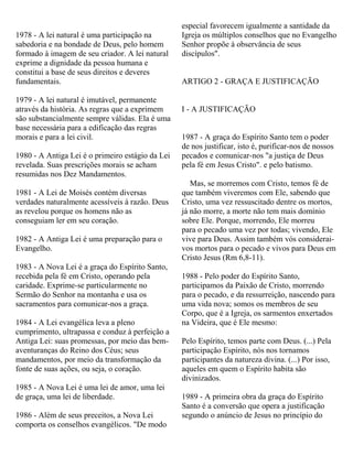 1978 - A lei natural é uma participação na
sabedoria e na bondade de Deus, pelo homem
formado à imagem de seu criador. A lei natural
exprime a dignidade da pessoa humana e
constitui a base de seus direitos e deveres
fundamentais.
1979 - A lei natural é imutável, permanente
através da história. As regras que a exprimem
são substancialmente sempre válidas. Ela é uma
base necessária para a edificação das regras
morais e para a lei civil.
1980 - A Antiga Lei é o primeiro estágio da Lei
revelada. Suas prescrições morais se acham
resumidas nos Dez Mandamentos.
1981 - A Lei de Moisés contém diversas
verdades naturalmente acessíveis à razão. Deus
as revelou porque os homens não as
conseguiam ler em seu coração.
1982 - A Antiga Lei é uma preparação para o
Evangelho.
1983 - A Nova Lei é a graça do Espírito Santo,
recebida pela fé em Cristo, operando pela
caridade. Exprime-se particularmente no
Sermão do Senhor na montanha e usa os
sacramentos para comunicar-nos a graça.
1984 - A Lei evangélica leva a pleno
cumprimento, ultrapassa e conduz à perfeição a
Antiga Lei: suas promessas, por meio das bem-
aventuranças do Reino dos Céus; seus
mandamentos, por meio da transformação da
fonte de suas ações, ou seja, o coração.
1985 - A Nova Lei é uma lei de amor, uma lei
de graça, uma lei de liberdade.
1986 - Além de seus preceitos, a Nova Lei
comporta os conselhos evangélicos. "De modo
especial favorecem igualmente a santidade da
Igreja os múltiplos conselhos que no Evangelho
Senhor propõe à observância de seus
discípulos".
ARTIGO 2 - GRAÇA E JUSTIFICAÇÃO
I - A JUSTIFICAÇÃO
1987 - A graça do Espírito Santo tem o poder
de nos justificar, isto é, purificar-nos de nossos
pecados e comunicar-nos "a justiça de Deus
pela fé em Jesus Cristo". e pelo batismo.
Mas, se morremos com Cristo, temos fé de
que também viveremos com Ele, sabendo que
Cristo, uma vez ressuscitado dentre os mortos,
já não morre, a morte não tem mais domínio
sobre Ele. Porque, morrendo, Ele morreu
para o pecado uma vez por todas; vivendo, Ele
vive para Deus. Assim também vós considerai-
vos mortos para o pecado e vivos para Deus em
Cristo Jesus (Rm 6,8-11).
1988 - Pelo poder do Espírito Santo,
participamos da Paixão de Cristo, morrendo
para o pecado, e da ressurreição, nascendo para
uma vida nova; somos os membros de seu
Corpo, que é a Igreja, os sarmentos enxertados
na Videira, que é Ele mesmo:
Pelo Espírito, temos parte com Deus. (...) Pela
participação Espírito, nós nos tornamos
participantes da natureza divina. (...) Por isso,
aqueles em quem o Espírito habita são
divinizados.
1989 - A primeira obra da graça do Espírito
Santo é a conversão que opera a justificação
segundo o anúncio de Jesus no princípio do
 