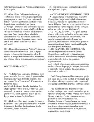 valor permanente, pois a Antiga Aliança nunca
foi revogada.
122 - Com efeito, "a Economia do Antigo
Testamento estava ordenada principalmente
para preparar a vinda de Cristo, redentor de
todos". "Embora contenham também coisas
imperfeitas e transitórias", os livros
do Antigo Testamento dão testemunho de toda
a divina pedagogia do amor salvífico de Deus:
"Neles encontram-se sublimes ensinamentos
acerca de Deus e uma salutar sabedoria
concernente à vida do homem, bem como
admiráveis tesouros de preces; nestes livros,
enfim está latente o mistério de nossa
salvação".
123 - Os cristãos veneram o Antigo Testamento
como verdadeira Palavra de Deus. A Igreja
sempre rechaçou vigorosamente a idéia de
rejeitar o Antigo Testamento sob o pretexto de
que o Novo o teria feito caducar (marcionismo).
O NOVO TESTAMENTO
124 - "A Palavra de Deus, que é força de Deus
para a salvação de todo crente, é apresentada e
manifesta seu vigor de modo eminente nos
escritos do Novo Testamento". Estes escritos
fornecem-nos a
verdade definitiva da Revelação divina. Seu
objeto central é Jesus Cristo, o Filho de Deus
encarnado, seus atos, ensinamentos, paixão e
glorificação, assim como os inícios de sua
Igreja sob a ação do Espírito Santo.
125 - Os Evangelhos são o coração de todas as
Escrituras, "uma vez que constituem o principal
testemunho da vida e da doutrina do Verbo
encarnado, nosso Salvador".
126 - Na formação dos Evangelhos podemos
distinguir três etapas:
1 - A VIDA E O ENSINAMENTO DE JESUS
- A Igreja defende firmemente que os quatro
Evangelhos, "cuja historicidade afirma sem
hesitação, transmitem fielmente aquilo que
Jesus, Filho de Deus, ao viver entre os homens,
realmente fez e ensinou para a eterna salvação
deles, até o dia em que foi elevado".
2 - A TRADIÇÃO ORAL - "O que o Senhor
dissera e fizera, os apóstolos, após a ascensão
do Senhor, transmitiram aos ouvintes, com
aquela compreensão mais plena de que
gozavam, instruídos que foram pelos gloriosos
acontecimentos de Cristo e esclarecidos pela
luz do Espírito de verdade."
3 - OS EVANGELHOS ESCRITOS - "Os
autores sagrados escreveram os quatro
Evangelhos, escolhendo certas coisas das
muitas transmitidas ou oralmente ou já por
escrito, fazendo síntese de outras ou
explanando-as
com vistas à situação das igrejas, conservando,
enfim, a forma de pregação, sempre de maneira
a transmitir-nos, a respeito de Jesus, coisas
verdadeiras e sincera".
127 - O Evangelho quadriforme ocupa a Igreja
um lugar único, como atestam a veneração que
lhe tributa a liturgia e o atrativo incomparável
que desde sempre tem exercido sobre os santos:
Não existe nenhuma doutrina que seja
melhor, mais preciosa e mais esplêndida que o
texto do Evangelho. Vede e retende o que nosso
Senhor e Mestre, Cristo, ensinou com suas
palavras e realizou com seus atos.
É acima de tudo o Evangelho que me ocupa
durante as minhas orações; nele encontro tudo o
que é necessário para minha pobre alma.
Descubro nele sempre novas luzes, sentidos
escondidos e misteriosos.
 