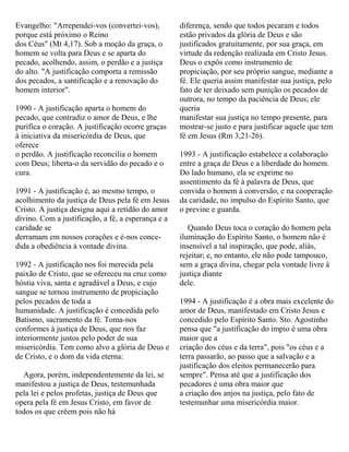 Evangelho: "Arrependei-vos (convertei-vos),
porque está próximo o Reino
dos Céus" (Mt 4,17). Sob a moção da graça, o
homem se volta para Deus e se aparta do
pecado, acolhendo, assim, o perdão e a justiça
do alto. "A justificação comporta a remissão
dos pecados, a santificação e a renovação do
homem interior".
1990 - A justificação aparta o homem do
pecado, que contradiz o amor de Deus, e lhe
purifica o coração. A justificação ocorre graças
à iniciativa da misericórdia de Deus, que
oferece
o perdão. A justificação reconcilia o homem
com Deus; liberta-o da servidão do pecado e o
cura.
1991 - A justificação é, ao mesmo tempo, o
acolhimento da justiça de Deus pela fé em Jesus
Cristo. A justiça designa aqui a retidão do amor
divino. Com a justificação, a fé, a esperança e a
caridade se
derramam em nossos corações e é-nos conce-
dida a obediência à vontade divina.
1992 - A justificação nos foi merecida pela
paixão de Cristo, que se ofereceu na cruz como
hóstia viva, santa e agradável a Deus, e cujo
sangue se tornou instrumento de propiciação
pelos pecados de toda a
humanidade. A justificação é concedida pelo
Batismo, sacramento da fé. Toma-nos
conformes à justiça de Deus, que nos faz
interiormente justos pelo poder de sua
misericórdia. Tem como alvo a glória de Deus e
de Cristo, e o dom da vida eterna:
Agora, porém, independentemente da lei, se
manifestou a justiça de Deus, testemunhada
pela lei e pelos profetas, justiça de Deus que
opera pela fé em Jesus Cristo, em favor de
todos os que crêem pois não há
diferença, sendo que todos pecaram e todos
estão privados da glória de Deus e são
justificados gratuitamente, por sua graça, em
virtude da redenção realizada em Cristo Jesus.
Deus o expôs como instrumento de
propiciação, por seu próprio sangue, mediante a
fé. Ele queria assim manifestar sua justiça, pelo
fato de ter deixado sem punição os pecados de
outrora, no tempo da paciência de Deus; ele
queria
manifestar sua justiça no tempo presente, para
mostrar-se justo e para justificar aquele que tem
fé em Jesus (Rm 3,21-26).
1993 - A justificação estabelece a colaboração
entre a graça de Deus e a liberdade do homem.
Do lado humano, ela se exprime no
assentimento da fé à palavra de Deus, que
convida o homem à conversão, e na cooperação
da caridade, no impulso do Espírito Santo, que
o previne e guarda.
Quando Deus toca o coração do homem pela
iluminação do Espírito Santo, o homem não é
insensível a tal inspiração, que pode, aliás,
rejeitar; e, no entanto, ele não pode tampouco,
sem a graça divina, chegar pela vontade livre à
justiça diante
dele.
1994 - A justificação é a obra mais excelente do
amor de Deus, manifestado em Cristo Jesus e
concedido pelo Espírito Santo. Sto. Agostinho
pensa que "a justificação do ímpio é uma obra
maior que a
criação dos céus e da terra", pois "os céus e a
terra passarão, ao passo que a salvação e a
justificação dos eleitos permanecerão para
sempre". Pensa até que a justificação dos
pecadores é uma obra maior que
a criação dos anjos na justiça, pelo fato de
testemunhar uma misericórdia maior.
 