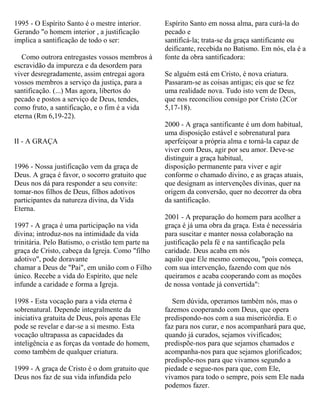 1995 - O Espírito Santo é o mestre interior.
Gerando "o homem interior , a justificação
implica a santificação de todo o ser:
Como outrora entregastes vossos membros à
escravidão da impureza e da desordem para
viver desregradamente, assim entregai agora
vossos membros a serviço da justiça, para a
santificação. (...) Mas agora, libertos do
pecado e postos a serviço de Deus, tendes,
como fruto, a santificação, e o fim é a vida
eterna (Rm 6,19-22).
II - A GRAÇA
1996 - Nossa justificação vem da graça de
Deus. A graça é favor, o socorro gratuito que
Deus nos dá para responder a seu convite:
tomar-nos filhos de Deus, filhos adotivos
participantes da natureza divina, da Vida
Eterna.
1997 - A graça é uma participação na vida
divina; introduz-nos na intimidade da vida
trinitária. Pelo Batismo, o cristão tem parte na
graça de Cristo, cabeça da Igreja. Como "filho
adotivo", pode doravante
chamar a Deus de "Pai", em união com o Filho
único. Recebe a vida do Espírito, que nele
infunde a caridade e forma a Igreja.
1998 - Esta vocação para a vida eterna é
sobrenatural. Depende integralmente da
iniciativa gratuita de Deus, pois apenas Ele
pode se revelar e dar-se a si mesmo. Esta
vocação ultrapassa as capacidades da
inteligência e as forças da vontade do homem,
como também de qualquer criatura.
1999 - A graça de Cristo é o dom gratuito que
Deus nos faz de sua vida infundida pelo
Espírito Santo em nossa alma, para curá-la do
pecado e
santificá-la; trata-se da graça santificante ou
deificante, recebida no Batismo. Em nós, ela é a
fonte da obra santificadora:
Se alguém está em Cristo, é nova criatura.
Passaram-se as coisas antigas; eis que se fez
uma realidade nova. Tudo isto vem de Deus,
que nos reconciliou consigo por Cristo (2Cor
5,17-18).
2000 - A graça santificante é um dom habitual,
uma disposição estável e sobrenatural para
aperfeiçoar a própria alma e torná-la capaz de
viver com Deus, agir por seu amor. Deve-se
distinguir a graça habitual,
disposição permanente para viver e agir
conforme o chamado divino, e as graças atuais,
que designam as intervenções divinas, quer na
origem da conversão, quer no decorrer da obra
da santificação.
2001 - A preparação do homem para acolher a
graça é já uma obra da graça. Esta é necessária
para suscitar e manter nossa colaboração na
justificação pela fé e na santificação pela
caridade. Deus acaba em nós
aquilo que Ele mesmo começou, "pois começa,
com sua intervenção, fazendo com que nós
queiramos e acaba cooperando com as moções
de nossa vontade já convertida":
Sem dúvida, operamos também nós, mas o
fazemos cooperando com Deus, que opera
predispondo-nos com a sua misericórdia. E o
faz para nos curar, e nos acompanhará para que,
quando já curados, sejamos vivificados;
predispõe-nos para que sejamos chamados e
acompanha-nos para que sejamos glorificados;
predispõe-nos para que vivamos segundo a
piedade e segue-nos para que, com Ele,
vivamos para todo o sempre, pois sem Ele nada
podemos fazer.
 