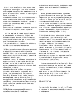 2002 - A livre iniciativa de Deus pede a livre
resposta do homem pois Deus criou o homem à
sua imagem, conferindo-lhe, com a liberdade, o
poder de conhecê-Lo e amá-Lo. A alma só pode
entrar livremente na
comunhão do amor. Deus toca imediatamente e
move diretamente o coração do homem. Ele
colocou no homem uma aspiração à verdade e
ao bem que somente Ele pode satisfazer
plenamente. As
promessas da "vida eterna" respondem, além de
a toda a nossa esperança, a esta aspiração:
Se Vós, ao cabo de vossas obras excelentes
(...) repousastes no sétimo dia, foi para nos
dizer de antemão pela voz de vosso livro que,
ao cabo de nossas obras ("que são muito boas",
pelo fato mesmo de terdes sido
Vós que no-las destes), também nós no sábado
da vida eterna em Vós repousaremos.
2003 - A graça é antes de tudo e principalmente
o dom do Espírito que nos justifica e nos
santifica. Mas a graça compreende igualmente
os dons que o Espírito nos concede, para nos a
associar à sua obra, para
nos tornar capazes de colaborar com a salvação
dos outros e com o crescimento do corpo de
Cristo, a Igreja. São as graças sacramentais
dons próprios dos diferentes sacramentos. São,
além disso, as graças
especiais, chamadas também "carismas",
segundo a palavra grega empregada por S.
Paulo e que significa favor, dom gratuito,
benefício. Seja qual for seu caráter, às vezes
extraordinário, como o dom dos milagres
ou das línguas, os carismas se ordenam à graça
santificante e têm como meta o bem comum da
Igreja. Acham-se a serviço da caridade, que
edifica a Igreja.
2004 - Entre as graças especiais, convém
mencionar as graças de estado, que
acompanham o exercício das responsabilidades
da vida cristã e dos ministérios no seio da
Igreja:
Tendo, porém, dons diferentes, segundo a
graça que nos foi dada, aquele que tem o dom
da profecia, que o exerça segundo a proporção
de nossa fé; aquele que tem o dom do serviço,
que o exerça servindo; quem tem o
dom do ensino, ensinando; quem tem o dom da
exortação, exortando. Aquele que distribui seus
bens, que o faça com simplicidade; aquele que
preside, com diligência; aquele que exerce
misericórdia, com alegria (Rm 12,6-8).
2005 - Sendo de ordem sobrenatural, a graça
escapa à nossa experiência e só pode ser
conhecida pela fé. Não podemos, portanto, nos
basear em nossos sentimentos ou em nossas
obras para dai deduzir que estamos
justificados e salvos. No entanto, segundo a
palavra do Senhor: "É pelos seus frutos que os
reconhecereis" (Mt 7,20), a consideração dos
benefícios de Deus em nossa vida e na dos
santos nos oferece uma
garantia de que a graça está operando em nós e
nos incita a uma fé sempre maior e a uma
atitude de pobreza confiante:
Acha-se uma das mais belas ilustrações desta
atitude na resposta de Sta. Joana d"Arc a uma
pergunta capciosa de seus juizes eclesiásticos:
"Interrogada se
sabe se está na graça de Deus, responde: "Se
não estou, que Deus me queira pôr nela; se
estou, que Deus nela me conserve".
III - O MÉRITO
Na assembléia dos santos, vós sois glorificados
e, coroando os seus méritos, exaltais os vossos
próprios dons.
 
