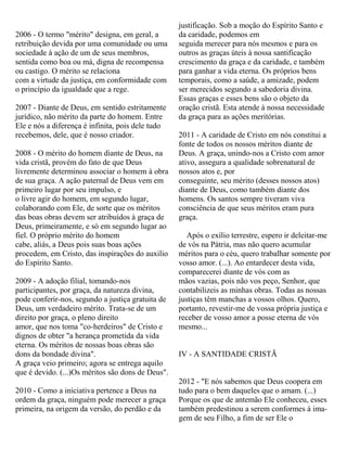 2006 - O termo "mérito" designa, em geral, a
retribuição devida por uma comunidade ou uma
sociedade à ação de um de seus membros,
sentida como boa ou má, digna de recompensa
ou castigo. O mérito se relaciona
com a virtude da justiça, em conformidade com
o princípio da igualdade que a rege.
2007 - Diante de Deus, em sentido estritamente
jurídico, não mérito da parte do homem. Entre
Ele e nós a diferença é infinita, pois dele tudo
recebemos, dele, que é nosso criador.
2008 - O mérito do homem diante de Deus, na
vida cristã, provém do fato de que Deus
livremente determinou associar o homem à obra
de sua graça. A ação paternal de Deus vem em
primeiro lugar por seu impulso, e
o livre agir do homem, em segundo lugar,
colaborando com Ele, de sorte que os méritos
das boas obras devem ser atribuídos à graça de
Deus, primeiramente, e só em segundo lugar ao
fiel. O próprio mérito do homem
cabe, aliás, a Deus pois suas boas ações
procedem, em Cristo, das inspirações do auxilio
do Espírito Santo.
2009 - A adoção filial, tomando-nos
participantes, por graça, da natureza divina,
pode conferir-nos, segundo a justiça gratuita de
Deus, um verdadeiro mérito. Trata-se de um
direito por graça, o pleno direito
amor, que nos toma "co-herdeiros" de Cristo e
dignos de obter "a herança prometida da vida
eterna. Os méritos de nossas boas obras são
dons da bondade divina".
A graça veio primeiro; agora se entrega aquilo
que é devido. (...)Os méritos são dons de Deus".
2010 - Como a iniciativa pertence a Deus na
ordem da graça, ninguém pode merecer a graça
primeira, na origem da versão, do perdão e da
justificação. Sob a moção do Espírito Santo e
da caridade, podemos em
seguida merecer para nós mesmos e para os
outros as graças úteis à nossa santificação
crescimento da graça e da caridade, e também
para ganhar a vida eterna. Os próprios bens
temporais, como a saúde, a amizade, podem
ser merecidos segundo a sabedoria divina.
Essas graças e esses bens são o objeto da
oração cristã. Esta atende à nossa necessidade
da graça para as ações meritórias.
2011 - A caridade de Cristo em nós constitui a
fonte de todos os nossos méritos diante de
Deus. A graça, unindo-nos a Cristo com amor
ativo, assegura a qualidade sobrenatural de
nossos atos e, por
conseguinte, seu mérito (desses nossos atos)
diante de Deus, como também diante dos
homens. Os santos sempre tiveram viva
consciência de que seus méritos eram pura
graça.
Após o exílio terrestre, espero ir deleitar-me
de vós na Pátria, mas não quero acumular
méritos para o céu, quero trabalhar somente por
vosso amor. (...). Ao entardecer desta vida,
comparecerei diante de vós com as
mãos vazias, pois não vos peço, Senhor, que
contabilizeis as minhas obras. Todas as nossas
justiças têm manchas a vossos olhos. Quero,
portanto, revestir-me de vossa própria justiça e
receber de vosso amor a posse eterna de vós
mesmo...
IV - A SANTIDADE CRISTÃ
2012 - "E nós sabemos que Deus coopera em
tudo para o bem daqueles que o amam. (...)
Porque os que de antemão Ele conheceu, esses
também predestinou a serem conformes à ima-
gem de seu Filho, a fim de ser Ele o
 