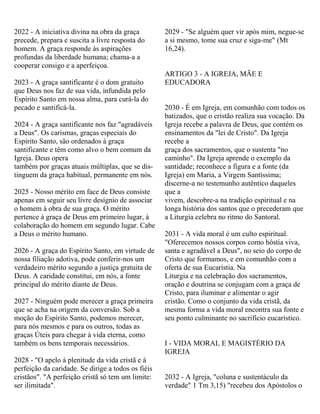 2022 - A iniciativa divina na obra da graça
precede, prepara e suscita a livre resposta do
homem. A graça responde às aspirações
profundas da liberdade humana; chama-a a
cooperar consigo e a aperfeiçoa.
2023 - A graça santificante é o dom gratuito
que Deus nos faz de sua vida, infundida pelo
Espírito Santo em nossa alma, para curá-la do
pecado e santificá-la.
2024 - A graça santificante nos faz "agradáveis
a Deus". Os carismas, graças especiais do
Espírito Santo, são ordenados à graça
santificante e têm como alvo o bem comum da
Igreja. Deus opera
também por graças atuais múltiplas, que se dis-
tinguem da graça habitual, permanente em nós.
2025 - Nosso mérito em face de Deus consiste
apenas em seguir seu livre desígnio de associar
o homem à obra de sua graça. O mérito
pertence à graça de Deus em primeiro lugar, à
colaboração do homem em segundo lugar. Cabe
a Deus o mérito humano.
2026 - A graça do Espírito Santo, em virtude de
nossa filiação adotiva, pode conferir-nos um
verdadeiro mérito segundo a justiça gratuita de
Deus. A caridade constitui, em nós, a fonte
principal do mérito diante de Deus.
2027 - Ninguém pode merecer a graça primeira
que se acha na origem da conversão. Sob a
moção do Espírito Santo, podemos merecer,
para nós mesmos e para os outros, todas as
graças Úteis para chegar à vida eterna, como
também os bens temporais necessários.
2028 - "O apelo à plenitude da vida cristã e à
perfeição da caridade. Se dirige a todos os fiéis
cristãos". "A perfeição cristã só tem um limite:
ser ilimitada".
2029 - "Se alguém quer vir após mim, negue-se
a si mesmo, tome sua cruz e siga-me" (Mt
16,24).
ARTIGO 3 - A IGREJA, MÃE E
EDUCADORA
2030 - É em Igreja, em comunhão com todos os
batizados, que o cristão realiza sua vocação. Da
Igreja recebe a palavra de Deus, que contém os
ensinamentos da "lei de Cristo". Da Igreja
recebe a
graça dos sacramentos, que o sustenta "no
caminho". Da Igreja aprende o exemplo da
santidade; reconhece a figura e a fonte (da
Igreja) em Maria, a Virgem Santíssima;
discerne-a no testemunho autêntico daqueles
que a
vivem, descobre-a na tradição espiritual e na
longa história dos santos que o precederam que
a Liturgia celebra no ritmo do Santoral.
2031 - A vida moral é um culto espiritual.
"Oferecemos nossos corpos como hóstia viva,
santa e agradável a Deus", no seio do corpo de
Cristo que formamos, e em comunhão com a
oferta de sua Eucaristia. Na
Liturgia e na celebração dos sacramentos,
oração e doutrina se conjugam com a graça de
Cristo, para iluminar e alimentar o agir
cristão. Como o conjunto da vida cristã, da
mesma forma a vida moral encontra sua fonte e
seu ponto culminante no sacrifício eucarístico.
I - VIDA MORAL E MAGISTÉRIO DA
IGREJA
2032 - A Igreja, "coluna e sustentáculo da
verdade" 1 Tm 3,15) "recebeu dos Apóstolos o
 