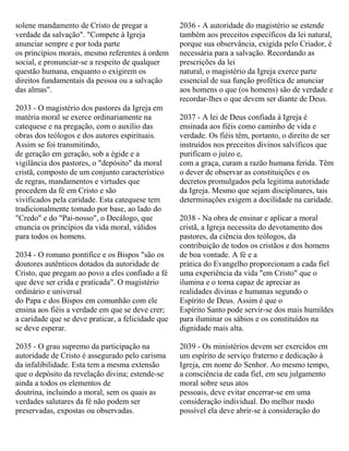 solene mandamento de Cristo de pregar a
verdade da salvação". "Compete à Igreja
anunciar sempre e por toda parte
os princípios morais, mesmo referentes à ordem
social, e pronunciar-se a respeito de qualquer
questão humana, enquanto o exigirem os
direitos fundamentais da pessoa ou a salvação
das almas".
2033 - O magistério dos pastores da Igreja em
matéria moral se exerce ordinariamente na
catequese e na pregação, com o auxílio das
obras dos teólogos e dos autores espirituais.
Assim se foi transmitindo,
de geração em geração, sob a égide e a
vigilância dos pastores, o "depósito" da moral
cristã, composto de um conjunto característico
de regras, mandamentos e virtudes que
procedem da fé em Cristo e são
vivificados pela caridade. Esta catequese tem
tradicionalmente tomado por base, ao lado do
"Credo" e do "Pai-nosso", o Decálogo, que
enuncia os princípios da vida moral, válidos
para todos os homens.
2034 - O romano pontífice e os Bispos "são os
doutores autênticos dotados da autoridade de
Cristo, que pregam ao povo a eles confiado a fé
que deve ser crida e praticada". O magistério
ordinário e universal
do Papa e dos Bispos em comunhão com ele
ensina aos fiéis a verdade em que se deve crer;
a caridade que se deve praticar, a felicidade que
se deve esperar.
2035 - O grau supremo da participação na
autoridade de Cristo é assegurado pelo carisma
da infalibilidade. Esta tem a mesma extensão
que o depósito da revelação divina; estende-se
ainda a todos os elementos de
doutrina, incluindo a moral, sem os quais as
verdades salutares da fé não podem ser
preservadas, expostas ou observadas.
2036 - A autoridade do magistério se estende
também aos preceitos específicos da lei natural,
porque sua observância, exigida pelo Criador, é
necessária para a salvação. Recordando as
prescrições da lei
natural, o magistério da Igreja exerce parte
essencial de sua função profética de anunciar
aos homens o que (os homens) são de verdade e
recordar-lhes o que devem ser diante de Deus.
2037 - A lei de Deus confiada à Igreja é
ensinada aos fiéis como caminho de vida e
verdade. Os fiéis têm, portanto, o direito de ser
instruídos nos preceitos divinos salvíficos que
purificam o juízo e,
com a graça, curam a razão humana ferida. Têm
o dever de observar as constituições e os
decretos promulgados pela legitima autoridade
da Igreja. Mesmo que sejam disciplinares, tais
determinações exigem a docilidade na caridade.
2038 - Na obra de ensinar e aplicar a moral
cristã, a Igreja necessita do devotamento dos
pastores, da ciência dos teólogos, da
contribuição de todos os cristãos e dos homens
de boa vontade. A fé e a
prática do Evangelho proporcionam a cada fiel
uma experiência da vida "em Cristo" que o
ilumina e o torna capaz de apreciar as
realidades divinas e humanas segundo o
Espírito de Deus. Assim é que o
Espírito Santo pode servir-se dos mais humildes
para iluminar os sábios e os constituídos na
dignidade mais alta.
2039 - Os ministérios devem ser exercidos em
um espírito de serviço fraterno e dedicação à
Igreja, em nome do Senhor. Ao mesmo tempo,
a consciência de cada fiel, em seu julgamento
moral sobre seus atos
pessoais, deve evitar encerrar-se em uma
consideração individual. Do melhor modo
possível ela deve abrir-se à consideração do
 