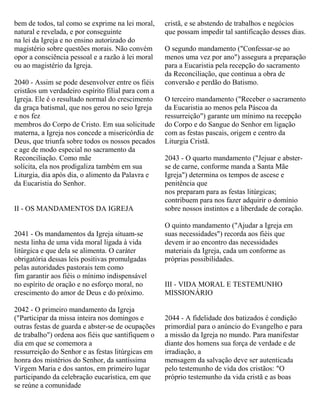 bem de todos, tal como se exprime na lei moral,
natural e revelada, e por conseguinte
na lei da Igreja e no ensino autorizado do
magistério sobre questões morais. Não convém
opor a consciência pessoal e a razão à lei moral
ou ao magistério da Igreja.
2040 - Assim se pode desenvolver entre os fiéis
cristãos um verdadeiro espírito filial para com a
Igreja. Ele é o resultado normal do crescimento
da graça batismal, que nos gerou no seio Igreja
e nos fez
membros do Corpo de Cristo. Em sua solicitude
materna, a Igreja nos concede a misericórdia de
Deus, que triunfa sobre todos os nossos pecados
e age de modo especial no sacramento da
Reconciliação. Como mãe
solícita, ela nos prodigaliza também em sua
Liturgia, dia após dia, o alimento da Palavra e
da Eucaristia do Senhor.
II - OS MANDAMENTOS DA IGREJA
2041 - Os mandamentos da Igreja situam-se
nesta linha de uma vida moral ligada à vida
litúrgica e que dela se alimenta. O caráter
obrigatória dessas leis positivas promulgadas
pelas autoridades pastorais tem como
fim garantir aos fiéis o mínimo indispensável
no espírito de oração e no esforço moral, no
crescimento do amor de Deus e do próximo.
2042 - O primeiro mandamento da Igreja
("Participar da missa inteira nos domingos e
outras festas de guarda e abster-se de ocupações
de trabalho") ordena aos fiéis que santifiquem o
dia em que se comemora a
ressurreição do Senhor e as festas litúrgicas em
honra dos mistérios do Senhor, da santíssima
Virgem Maria e dos santos, em primeiro lugar
participando da celebração eucarística, em que
se reúne a comunidade
cristã, e se abstendo de trabalhos e negócios
que possam impedir tal santificação desses dias.
O segundo mandamento ("Confessar-se ao
menos uma vez por ano") assegura a preparação
para a Eucaristia pela recepção do sacramento
da Reconciliação, que continua a obra de
conversão e perdão do Batismo.
O terceiro mandamento ("Receber o sacramento
da Eucaristia ao menos pela Páscoa da
ressurreição") garante um mínimo na recepção
do Corpo e do Sangue do Senhor em ligação
com as festas pascais, origem e centro da
Liturgia Cristã.
2043 - O quarto mandamento ("Jejuar e abster-
se de carne, conforme manda a Santa Mãe
Igreja") determina os tempos de ascese e
penitência que
nos preparam para as festas litúrgicas;
contribuem para nos fazer adquirir o domínio
sobre nossos instintos e a liberdade de coração.
O quinto mandamento ("Ajudar a Igreja em
suas necessidades") recorda aos fiéis que
devem ir ao encontro das necessidades
materiais da Igreja, cada um conforme as
próprias possibilidades.
III - VIDA MORAL E TESTEMUNHO
MISSIONÁRIO
2044 - A fidelidade dos batizados é condição
primordial para o anúncio do Evangelho e para
a missão da Igreja no mundo. Para manifestar
diante dos homens sua força de verdade e de
irradiação, a
mensagem da salvação deve ser autenticada
pelo testemunho de vida dos cristãos: "O
próprio testemunho da vida cristã e as boas
 