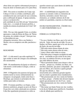 obras feitas em espírito sobrenatural possuem a
força de atrair os homens para a fé e para Deus.
2045 - Por serem os membros do Corpo cuja
Cabeça é Cristo os cristãos contribuem, pela
constância de suas convicção de seus costumes,
para a edificação da Igreja. A Igreja aumenta,
cresce e se desenvolve
pela santidade de seus fiéis até que "alcancemos
todos nós (...) o estado de homem perfeito, a
medida da estatura da plenitude de Cristo" (Ef
4,13).
2046 - Por sua vida segundo Cristo, os cristãos
apressam a vinda do Reino de Deus, do "Reino
da justiça, da verdade e da paz". Nem por isso
se descuidam de suas
obrigações terrestres; fiéis a seu Senhor e
Mestre, eles as cumprem com dão, paciência e
amor.
RESUMINDO
2047 - A vida moral é um culto espiritual. O
agir cristão se nutre da Liturgia e da celebração
dos sacramentos.
2048 - Os mandamentos da Igreja se referem à
vida moral e cristã unida à Liturgia, e dela se
alimentam.
2049 - O Magistério dos pastores da Igreja em
matéria moral se exerce ordinariamente na
catequese e na pregação, tendo como base o
Decálogo, que enuncia os princípios da vida
válidos para todos os homens.
2050 - O romano pontífice e os bispos, como
doutores autênticos, pregam ao povo de Deus a
fé que deve ser crida e praticada nos costumes.
Cabe-lhes igualmente pronunciar-se sobre as
questões morais que caem dentro do âmbito da
lei natural e da razão.
2051 - A infalibilidade do magistério dos
pastores se estende a todos os elementos de
doutrina, incluindo a moral. Sem esses
elementos, as verdades salutares da fé não
podem ser guardadas, expostas ou observadas.
OS DEZ MANDAMENTOS - ÊXODO 20,2-
17, DEUTERONÔMIO 5,6-21
FÓRMULA CATEQUÉTICA
* Eu sou o Senhor, teu Deus, que te fez sair da
terra do Egito, da casa da servidão. Eu sou o
Senhor, teu Deus, aquele que te fez sair da terra
do Egito, da casa da servidão.
* Não terás outros deuses diante de mim.
* Não terás outros deuses além de mim...
* Amar a Deus sobre todas as coisas.
* Não farás para ti imagem esculpida de nada
que se assemelhe ao que existe lá em cima,
nos céus, ou embaixo da terra, ou nas águas
que estão debaixo da terra.
* Não te prostrarás diante esses deuses e não os
servirás, porque eu, o Senhor, teu Deus, sou
um Deus ciumento, que puno a iniquidade dos
pais nos filhos, até a terceira e quarta geração
dos que me odeiam, e faço
misericórdia até a milésima geração àqueles
que me amam e guardam meus mandamentos.
* Não pronunciarás em vão o nome do Senhor,
teu Deus, porque o Senhor não deixará impune
aquele que pronunciar em vão O seu nome.
* Não pronunciarás em vão o nome do Senhor
teu Deus...
* Não tomar seu Santo Nome em vão. Lembra-
te do dia do Sábado para santificá-lo. Guardarás
o dia de sábado para santificá-lo.
 