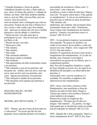 * Guardar domingos e festas de guarda.
Trabalharás durante seis dias, e farás todas as
tuas obras. O sétimo dia, porém, é o sábado do
Senhor, teu Deus. Não farás nenhum trabalho,
nem tu, nem teu filho, nem tua filha, nem teu
escravo, nem tua escrava,
nem teu animal, nem o estrangeiro que está em
tuas portas. Porque em seis dias o Senhor fez o
céu, a terra, o mar e tudo o que eles contêm,
mas repousou no sétimo dia; por isso o Senhor
abençoou o dia do sábado e o santificou.
* Honra teu pai e tua mãe, para que se
prolonguem os teus dias na terra que o Senhor,
teu Deus, te dá.
* Honrar teu pai e tua mãe...
* Honra pai e mãe.
* Não matarás.
* Não matarás.
* Não matar
* Não cometerás adultério.
* Não pecar contra a castidade.
* Não roubarás.
* Não apresentarás um falso testemunho contra
o teu próximo.
* Não cobiçarás a casa de teu próximo, não
desejarás sua mulher, nem seu servo, nem sua
serva, nem seu boi, nem seu jumento, nem
coisa alguma que pertença a teu próximo.
* Não cobiçarás a mulher de teu próximo.
* Não desejarás coisa alguma que pertença a
teu próximo.
SEGUNDA SEÇÃO - OS DEZ
MANDAMENTOS
MESTRE, QUE DEVO FAZER...?"
2052 - "Mestre, que devo fazer de bom para ter
a vida eterna?" Ao jovem que lhe faz esta
pergunta, Jesus responde primeiro invocando a
necessidade de reconhecer a Deus como "o
único bom", com o bem por
excelência e como a fonte de todo bem. Depois,
Jesus diz: "Se queres entrar para a Vida, guarda
os mandamentos". E cita ao seu interlocutor os
preceitos que se referem ao amor do próximo:
"Não matarás, não
adulterarás, não roubarás, não levantarás falso
testemunho, honra pai e mãe". Finalmente,
Jesus resume estes mandamentos de maneira
positiva: "Amarás o teu próximo como a ti
mesmo" (Mt 19,16-19).
2053 - A esta primeira resposta é acrescentada
uma segunda: "Se queres ser perfeito, vai,
vende os teus bens e dá aos pobres, e terás um
tesouro nos céus. Depois, vem e segue-me" (Mt
19,21). Esta não anula a
primeira. O seguimento de Jesus Cristo inclui o
cumprimento dos mandamentos. A Lei não foi
abolida, mas o homem é convidado a
reencontrá-la na pessoa de seu Mestre, que é o
cumprimento perfeito
dela. Nos três Evangelhos sinópticos, o apelo
de Jesus dirigido ao jovem rico, de segui-lo na
obediência do discípulo e na observância dos
preceitos, é
relacionado com o convite à pobreza e à
castidade. Os conselhos evangélicos são
indissociáveis dos mandamentos.
2054 - Jesus, com efeito, retomou os Dez
Mandamentos, mas manifestou a força do
Espírito em ação na letra deles. Pregou a
"justiça que supera a dos escribas e fariseus",
como também a dos pagãos.
Desenvolveu todas as exigências dos
mandamentos. "Ouvistes que foi dito aos
antigos: "não matarás"... Eu, porém, vos digo:
todo aquele que se encolerizar contra seu irmão
terá de responder no tribunal" (Mt 5,21-22).
2055 - Quando lhe é feita a pergunta: "Qual é o
maior mandamento da lei?" (Mt 22,36), Jesus
 