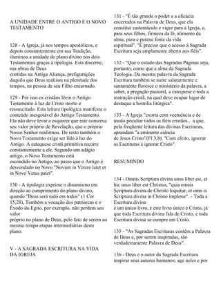 A UNIDADE ENTRE O ANTIGO E O NOVO
TESTAMENTO
128 - A Igreja, já nos tempos apostólicos, e
depois constantemente em sua Tradição,
iluminou a unidade do plano divino nos dois
Testamentos graças à tipologia. Esta discerne,
nas obras de Deus
contidas na Antiga Aliança, prefigurações
daquilo que Deus realizou na plenitude dos
tempos, na pessoa de seu Filho encarnado.
129 - Por isso os cristãos lêem o Antigo
Testamento à luz de Cristo morto e
ressuscitado. Esta leitura tipológica manifesta o
conteúdo inesgotável do Antigo Testamento.
Ela não deve levar a esquecer que este conserva
seu valor próprio de Revelação, que o próprio
Nosso Senhor reafirmou. De resto também o
Novo Testamento exige ser lido à luz do
Antigo. A catequese cristã primitiva recorre
constantemente a ele. Segundo um adágio
antigo, o Novo Testamento está
escondido no Antigo, ao passo que o Antigo é
desvendado no Novo "Novum in Vetere latet et
in Novo Vetus patet".
130 - A tipologia exprime o dinamismo em
direção ao cumprimento do plano divino,
quando "Deus será tudo em todos" (1 Cor
15,28), Também a vocação dos patriarcas e o
Êxodo do Egito, por exemplo, não perdem seu
valor
próprio no plano de Deus, pelo fato de serem ao
mesmo tempo etapas intermediárias deste
plano.
V - A SAGRADA ESCRITURA NA VIDA
DA IGREJA
131 - "É tão grande o poder e a eficácia
encerrados na Palavra de Deus, que ela
constitui sustentáculo e vigor para a Igreja, e,
para seus filhos, firmeza da fé, alimento da
alma, pura e perene fonte da vida
espiritual". "É preciso que o acesso à Sagrada
Escritura seja amplamente aberto aos fiéis".
132 - "Que o estudo das Sagradas Páginas seja,
portanto, como que a alma da Sagrada
Teologia. Da mesma palavra da Sagrada
Escritura também se nutre salutarmente e
santamente floresce o ministério da palavra, a
saber, a pregação pastoral, a catequese e toda a
instrução cristã, na qual deve ocupar lugar de
destaque a homilia litúrgica".
133 - A Igreja "exorta com veemência e de
modo peculiar todos os fiéis cristãos... a que,
pela freqüente leitura das divinas Escrituras,
aprendam "a eminente ciência
de Jesus Cristo”(Fl 3,8). "Com efeito, ignorar
as Escrituras é ignorar Cristo".
RESUMINDO
134 - Omnis Scriptura divina unus liber est, et
hic unus liber est Christus, "quia omnis
Scriptura divina de Christo loquitur, et omn is
Scriptura divina in Christo impletur". - Toda a
Escritura divina
é um único livro, e este livro único é Cristo, já
que toda Escritura divina fala de Cristo, e toda
Escritura divina se cumpre em Cristo.
135 - "As Sagradas Escrituras contêm a Palavra
de Deus e, por serem inspiradas, são
verdadeiramente Palavra de Deus".
136 - Deus e o autor da Sagrada Escritura
inspirar seus autores humanos; age neles e por
 