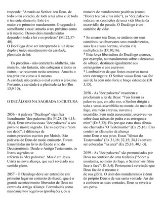 responde: "Amarás ao Senhor, teu Deus, de
todo o teu coração, de toda a tua alma e de todo
o teu entendimento. Este é o
maior e o primeiro mandamento. O segundo é
semelhante a esse: amarás o teu próximo como
a ti mesmo. Desses dois mandamentos
dependem toda a lei e os profetas" (Mt 22,37-
40).
O Decálogo deve ser interpretado à luz desse
duplo e único mandamento da caridade,
plenitude da lei:
Os preceitos - não cometerás adultério, não
matarás, não furtarás, não cobiçarás e todos os
outros - se resumem nesta sentença: Amarás o
teu próximo como a ti mesmo.
A caridade não pratica o mal contra o próximo.
Portanto, a caridade é a plenitude da lei (Rm
13,9-10).
O DECÁLOGO NA SAGRADA ESCRITURA
2056 - A palavra "Decálogo" significa
literalmente "dez palavras (Ex 34,28; Dt 4,13;
10,4). Deus revelou essas "dez palavras" a seu
povo no monte sagrado. Ele as escreveu "com
seu dedo", à diferença de
outros preceitos escritos por Moisés. São
palavras de Deus de modo eminente. Foram
transmitidas no livro do Êxodo e no do
Deuteronômio. Desde o Antigo Testamento, os
livros sagrados se
referem às "dez palavras". Mas é em Jesus
Crista na nova aliança, que será revelado seu
sentido pleno.
2057 - O Decálogo deve ser entendido em
primeiro lugar no contexto do êxodo, que é o
grande acontecimento libertador de Deus no
centro da Antiga Aliança. Formulados como
mandamentos negativos (proibições), ou à
maneira de mandamento positivos (como:
"Honra teu pai e tua mãe"), as "dez palavras
indicam as condições de uma vida liberta da
escravidão do pecado. O Decálogo é um
caminho de vida:
* Se amares teu Deus, se andares em seus
caminhos, se observares seus mandamentos,
suas leis e suas normas, viverás e te
multiplicarás (Dt 30,16).
* Esta força libertadora do Decálogo aparece,
por exemplo, no mandamento sobre o descanso
do sábado, destinado igualmente aos
estrangeiros e aos escravos:
* Lembrai-vos de que fostes escravos numa
terra estrangeira. O Senhor vosso Deus vos fez
sair de lá com mão forte e braço estendido (Dt
5,15).
2058 - As "dez palavras" resumem e
proclamam a lei de Deus: "Tais foram as
palavras que, em alta voz, o Senhor dirigiu a
toda a vossa assembléia no monte, do meio do
fogo, em meio a trevas, nuvens e
escuridão. Sem nada acrescentar, escreveu--as
sobre duas tábuas de pedra e as entregou a
mim" (Dt 5,22). Eis por que estas duas tábuas
são chamadas "O Testemunho" (Ex 25,16). Elas
contém as cláusulas da aliança
entre Deus e seu povo. Essas "tábuas do
Testemunho" (Ex 31,18; 32,15; 34,19) devem
ser colocadas "na arca" (Ex 25,16; 40,1-3).
2059 - As "dez palavras" são pronunciadas por
Deus no contexto de uma teofania ("Sobre a
montanha, no meio do fogo, o Senhor vos falou
face a face": Dt 5,4). Pertencem à revelação que
Deus faz de si mesmo e
de sua glória. O dom dos mandamentos é dom
do próprio Deus e de sua santa vontade. Ao dar
a conhecer as suas vontades, Deus se revela a
seu povo.
 