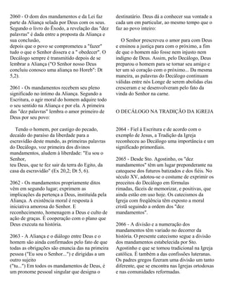 2060 - O dom dos mandamentos e da Lei faz
parte da Aliança selada por Deus com os seus.
Segundo o livro do Êxodo, a revelação das "dez
palavras" é dada entre a proposta da Aliança e
sua conclusão,
depois que o povo se comprometeu a "fazer"
tudo o que o Senhor dissera e a " obedecer". O
Decálogo sempre é transmitido depois de se
lembrar a Aliança ("O Senhor nosso Deus
concluiu conosco uma aliança no Horeb": Dt
5,2).
2061 - Os mandamentos recebem seu pleno
significado no íntimo da Aliança. Segundo a
Escritura, o agir moral do homem adquire todo
o seu sentido na Aliança e por ela. A primeira
das "dez palavras" lembra o amor primeiro de
Deus por seu povo:
Tendo o homem, por castigo do pecado,
decaído do paraíso da liberdade para a
escravidão deste mundo, as primeiras palavras
do Decálogo, voz primeira dos divinos
mandamentos, aludem à liberdade: "Eu sou o
Senhor,
teu Deus, que te fez sair da terra do Egito, da
casa da escravidão" (Ex 20,2; Dt 5, 6).
2062 - Os mandamentos propriamente ditos
vêm em segundo lugar; exprimem as
implicações da pertença a Deus, instituída pela
Aliança. A existência moral é resposta à
iniciativa amorosa do Senhor. E
reconhecimento, homenagem a Deus e culto de
ação de graças. É cooperação com o plano que
Deus executa na história.
2063 - A Aliança e o diálogo entre Deus e o
homem são ainda confirmados pelo fato de que
todas as obrigações são enuncia das na primeira
pessoa ("Eu sou o Senhor...") e dirigidas a um
outro sujeito
("tu...") Em todos os mandamentos de Deus, é
um pronome pessoal singular que designa o
destinatário. Deus dá a conhecer sua vontade a
cada um em particular, ao mesmo tempo que o
faz ao povo inteiro:
O Senhor prescreveu o amor para com Deus
e ensinou a justiça para com o próximo, a fim
de que o homem não fosse nem injusto nem
indigno de Deus. Assim, pelo Decálogo, Deus
preparou o homem para se tornar seu amigo e
ter um só coração com o próximo... Da mesma
maneira, as palavras do Decálogo continuam
válidas entre nós Longe de serem abolidas elas
cresceram e se desenvolveram pelo fato da
vinda do Senhor na carne.
O DECÁLOGO NA TRADIÇÃO DA IGREJA
2064 - Fiel à Escritura e de acordo com o
exemplo de Jesus, a Tradição da Igreja
reconheceu ao Decálogo uma importância e um
significado primordiais.
2065 - Desde Sto. Agostinho, os "dez
mandamentos" têm um lugar preponderante na
catequese dos futuros batizados e dos fiéis. No
século XV, adotou-se o costume de exprimir os
preceitos do Decálogo em fórmulas
rimadas, fáceis de memorizar, e positivas, que
ainda estão em uso hoje. Os catecismos da
Igreja com freqüência têm exposto a moral
cristã seguindo a ordem dos "dez
mandamentos".
2066 - A divisão e a numeração dos
mandamentos têm variado no decorrer da
história. O presente catecismo segue a divisão
dos mandamentos estabelecida por Sto.
Agostinho e que se tornou tradicional na Igreja
católica. É também a das confissões luteranas.
Os padres gregos fizeram uma divisão um tanto
diferente, que se encontra nas Igrejas ortodoxas
e nas comunidades reformadas.
 