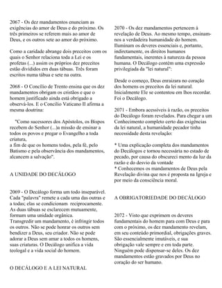 2067 - Os dez mandamentos enunciam as
exigências do amor de Deus e do próximo. Os
três primeiros se referem mais ao amor de
Deus, e os outros sete ao amor do próximo.
Como a caridade abrange dois preceitos com os
quais o Senhor relaciona toda a Lei e os
profetas (...) assim os próprios dez preceitos
estão divididos em duas tábuas. Três foram
escritos numa tábua e sete na outra.
2068 - O Concílio de Trento ensina que os dez
mandamentos obrigam os cristãos e que o
homem justificado ainda está obrigado a
observá-los. E o Concílio Vaticano II afirma a
mesma doutrina:
"Como sucessores dos Apóstolos, os Bispos
recebem do Senhor (...)a missão de ensinar a
todos os povos e pregar o Evangelho a toda
criatura,
a fim de que os homens todos, pela fé, pelo
Batismo e pela observância dos mandamentos,
alcancem a salvação".
A UNIDADE DO DECÁLOGO
2069 - O Decálogo forma um todo inseparável.
Cada "palavra" remete a cada uma das outras e
a todas; elas se condicionam reciprocamente.
As duas tábuas se esclarecem mutuamente,
formam uma unidade orgânica.
Transgredir um mandamento, é infringir todos
os outros. Não se pode honrar os outros sem
bendizer a Deus, seu criador. Não se pode
adorar a Deus sem amar a todos os homens,
suas criaturas. O Decálogo unifica a vida
teologal e a vida social do homem.
O DECÁLOGO E A LEI NATURAL
2070 - Os dez mandamentos pertencem à
revelação de Deus. Ao mesmo tempo, ensinam-
nos a verdadeira humanidade do homem.
Iluminam os deveres essenciais e, portanto,
indiretamente, os direitos humanos
fundamentais, inerentes à natureza da pessoa
humana. O Decálogo contém uma expressão
privilegiada da "lei natural":
Desde o começo, Deus enraizara no coração
dos homens os preceitos da lei natural.
Inicialmente Ele se contentou em lhos recordar.
Foi o Decálogo.
2071 - Embora acessíveis à razão, os preceitos
do Decálogo foram revelados. Para chegar a um
Conhecimento completo certo das exigências
da lei natural, a humanidade pecador tinha
necessidade desta revelação:
* Uma explicação completa dos mandamentos
do Decálogos e tornou necessária no estado de
pecado, por causa do obscureci mento da luz da
razão e do desvio da vontade
* Conhecemos os mandamentos de Deus pela
Revelação divina que nos é proposta na Igreja e
por meio da consciência moral.
A OBRIGATORIEDADE DO DECÁLOGO
2072 - Visto que exprimem os deveres
fundamentais do homem para com Deus e para
com o próximo, os dez mandamento revelam,
em seu conteúdo primordial, obrigações graves.
São essencialmente imutáveis, e sua
obrigação vale sempre e em toda parte.
Ninguém pode dispensar-se deles. Os dez
mandamentos estão gravados por Deus no
coração do ser humano.
 