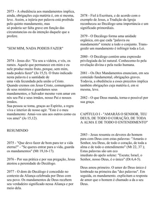 2073 - A obediência aos mandamentos implica,
ainda, obrigações cuja matéria é, em si mesma,
leve. Assim, a injúria por palavra está proibida
pelo quinto mandamento, mas
só poderia ser falta grave em função das
circunstancias ou da intenção daquele que a
profere.
"SEM MIM, NADA PODEIS FAZER"
2074 - Jesus diz: "Eu sou a videira, e vós, os
ramos. Aquele que permanece em mim e eu
nele produz muito fruto, porque, sem mim,
nada podeis fazer" (Jo 15,5). O fruto indicado
nesta palavra é a santidade de
uma vida fecundada pela união a Cristo.
Quando cremos em Jesus Cristo, comungamos
de seus mistérios e guardamos seus
mandamentos, o Salvador mesmo vem amar em
nós seu Pai e seus irmãos, nosso Pai e nossos
irmãos.
Sua pessoa se toma, graças ao Espírito, a regra
viva e interior de nosso agir. "Este é o meu
mandamento: Amai-vos uns aos outros como eu
vos amei" (Jo 15,12).
RESUMINDO
2075 - "Que devo fazer de bom para ter a vida
eterna?" - "Se queres entrar para a vida, guarda
os mandamentos" (Mt 19,16-17).
2076 - Por sua prática e por sua pregação, Jesus
atestou a perenidade do Decálogo.
2077 - O dom do Decálogo é concedido no
contexto da Aliança celebrada por Deus com
seu povo. Os mandamentos de Deus recebem
seu verdadeiro significado nessa Aliança e por
meio dela.
2078 - Fiel à Escritura, e de acordo com o
exemplo de Jesus, a Tradição da Igreja
reconheceu ao Decálogo uma importáncia e um
significado primordiais.
2079 - O Decálogo forma uma unidade
orgânica, em que cada "palavra ou
mandamento" remete a todo o conjunto. Trans-
gredir um mandamento é infringir toda a Lei.
2080 - O Decálogo contém uma expressão
privilegiada da lei natural. Conhecemo-lo pela
revelação divina e pela razão humana.
2081 - Os Dez Mandamentos enunciam, em seu
conteúdo fundamental, obrigações graves.
Todavia, a obediência a esses preceitos implica
também obrigações cuja matéria é, em si
mesma, leve.
2082 - O que Deus manda, torna-o possível por
sua graça.
CAPÍTULO I - "AMARÁS O SENHOR, TEU
DEUS, DE TODO O CORAÇÃO, DE TODA
A ALMA E DE TODO O ENTENDIMENTO"
2083 - Jesus resumiu os deveres do homem
para com Deus com estas palavras: "Amarás o
Senhor, teu Deus, de todo o coração, de toda a
alma e de todo o entendimento" (Mt 22, 37 );
Estas palavras são um eco
imediato do apelo solene: "Escuta; Israel, o
Senhor, nosso Deus, é o único" (Dt 6,4-5).
Deus amou primeiro. O amor do Deus único é
lembrado na primeira das "dez palavras". Em
seguida, os mandamento. explicitam a resposta
de amor que o homem é chamado a da a seu
Deus.
 