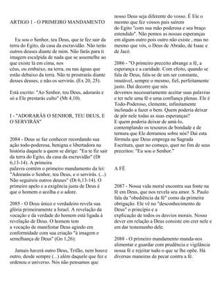 ARTIGO 1 - O PRIMEIRO MANDAMENTO
Eu sou o Senhor, teu Deus, que te fez sair da
terra do Egito, da casa da escravidão. Não terás
outros deuses diante de mim. Não farás para ti
imagem esculpida de nada que se assemelhe ao
que existe lá em cima, nos
céus, ou embaixo, na terra, ou nas águas que
estão debaixo da terra. Não te prostrarás diante
desses deuses, e não os servirás. (Ex 20, 25).
Está escrito: "Ao Senhor, teu Deus, adorarás e
só a Ele prestarás culto" (Mt 4,10).
I - "ADORARÁS O SENHOR, TEU DEUS, E
O SERVIRÁS"
2084 - Deus se faz conhecer recordando sua
ação todo-poderosa, benigna e libertadora na
história daquele a quem se dirige: "Eu te fiz sair
da terra do Egito, da casa da escravidão" (Dt
6,13-14). A primeira
palavra contém o primeiro mandamento da lei:
"Adorarás o Senhor, teu Deus, e o servirás. (...)
Não seguireis outros deuses" (Dt 6,13-14). O
primeiro apelo e a exigência justa de Deus é
que o homem o acolha e o adore.
2085 - O Deus único e verdadeiro revela sua
glória primeiramente a Israel. A revelação da
vocação e da verdade do homem está ligada à
revelação de Deus. O homem tem
a vocação de manifestar Deus agindo em
conformidade com sua criação "à imagem e
semelhança de Deus" (Gn 1,26):
Jamais haverá outro Deus, Trifão, nem houve
outro, desde sempre (...) além daquele que fez e
ordenou o universo. Nós não pensamos que
nosso Deus seja diferente do vosso. É Ele o
mesmo que fez vossos pais saírem
do Egito "com sua mão poderosa e seu braço
estendido". Não pomos as nossas esperanças
em algum outro pois outro não existe , mas no
mesmo que vós, o Deus de Abraão, de Isaac e
de Jacó.
2086 - "O primeiro preceito abrange a fé, a
esperança e a caridade. Com efeito, quando se
fala de Deus, fala-se de um ser constante,
imutável, sempre o mesmo, fiel, perfeitamente
justo. Daí decorre que nós
devemos necessariamente aceitar suas palavras
e ter nele uma fé e uma confiança plenas. Ele é
Todo-Poderoso, clemente, infinitamente
inclinado a fazer o bem. Quem poderia deixar
de pôr nele todas as suas esperanças?
E quem poderia deixar de amá-lo,
contemplando os tesouros de bondade e de
ternura que Ele derramou sobre nós? Daí esta
fórmula que Deus emprega na Sagrada
Escritura, quer no começo, quer no fim de seus
preceitos: "Eu sou o Senhor."
A FÉ
2087 - Nossa vida moral encontra sua fonte na
fé em Deus, que nos revela seu amor. S. Paulo
fala da "obediência da fé" como da primeira
obrigação. Ele vê no "desconhecimento de
Deus" o princípio e a
explicação de todos os desvios morais. Nosso
dever em relação a Deus consiste em crer nele e
em dar testemunho dele.
2088 - O primeiro mandamento manda-nos
alimentar e guardar com prudência e vigilância
nossa fé e rejeitar tudo o que se lhe opõe. Há
diversas maneiras de pecar contra a fé.
 