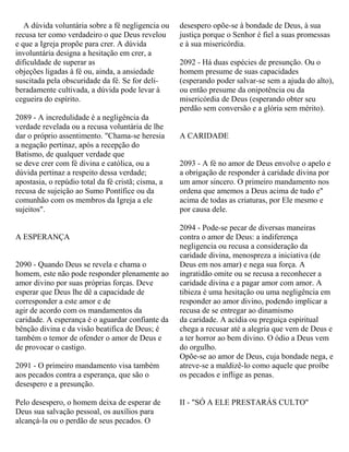 A dúvida voluntária sobre a fé negligencia ou
recusa ter como verdadeiro o que Deus revelou
e que a Igreja propõe para crer. A dúvida
involuntária designa a hesitação em crer, a
dificuldade de superar as
objeções ligadas à fé ou, ainda, a ansiedade
suscitada pela obscuridade da fé. Se for deli-
beradamente cultivada, a dúvida pode levar à
cegueira do espírito.
2089 - A incredulidade é a negligência da
verdade revelada ou a recusa voluntária de lhe
dar o próprio assentimento. "Chama-se heresia
a negação pertinaz, após a recepção do
Batismo, de qualquer verdade que
se deve crer com fé divina e católica, ou a
dúvida pertinaz a respeito dessa verdade;
apostasia, o repúdio total da fé cristã; cisma, a
recusa de sujeição ao Sumo Pontífice ou da
comunhão com os membros da Igreja a ele
sujeitos".
A ESPERANÇA
2090 - Quando Deus se revela e chama o
homem, este não pode responder plenamente ao
amor divino por suas próprias forças. Deve
esperar que Deus lhe dê a capacidade de
corresponder a este amor e de
agir de acordo com os mandamentos da
caridade. A esperança é o aguardar confiante da
bênção divina e da visão beatifica de Deus; é
também o temor de ofender o amor de Deus e
de provocar o castigo.
2091 - O primeiro mandamento visa também
aos pecados contra a esperança, que são o
desespero e a presunção.
Pelo desespero, o homem deixa de esperar de
Deus sua salvação pessoal, os auxílios para
alcançá-la ou o perdão de seus pecados. O
desespero opõe-se à bondade de Deus, à sua
justiça porque o Senhor é fiel a suas promessas
e à sua misericórdia.
2092 - Há duas espécies de presunção. Ou o
homem presume de suas capacidades
(esperando poder salvar-se sem a ajuda do alto),
ou então presume da onipotência ou da
misericórdia de Deus (esperando obter seu
perdão sem conversão e a glória sem mérito).
A CARIDADE
2093 - A fé no amor de Deus envolve o apelo e
a obrigação de responder à caridade divina por
um amor sincero. O primeiro mandamento nos
ordena que amemos a Deus acima de tudo e"
acima de todas as criaturas, por Ele mesmo e
por causa dele.
2094 - Pode-se pecar de diversas maneiras
contra o amor de Deus: a indiferença
negligencia ou recusa a consideração da
caridade divina, menospreza a iniciativa (de
Deus em nos amar) e nega sua força. A
ingratidão omite ou se recusa a reconhecer a
caridade divina e a pagar amor com amor. A
tibieza é uma hesitação ou uma negligência em
responder ao amor divino, podendo implicar a
recusa de se entregar ao dinamismo
da caridade. A acídia ou preguiça espiritual
chega a recusar até a alegria que vem de Deus e
a ter horror ao bem divino. O ódio a Deus vem
do orgulho.
Opõe-se ao amor de Deus, cuja bondade nega, e
atreve-se a maldizê-lo como aquele que proíbe
os pecados e inflige as penas.
II - "SÓ A ELE PRESTARÁS CULTO"
 