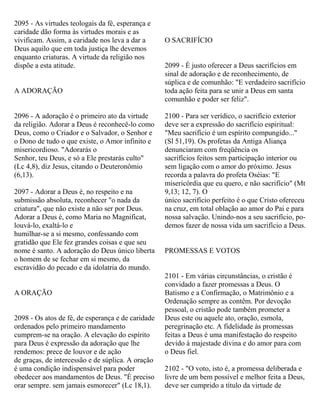 2095 - As virtudes teologais da fé, esperança e
caridade dão forma às virtudes morais e as
vivificam. Assim, a caridade nos leva a dar a
Deus aquilo que em toda justiça lhe devemos
enquanto criaturas. A virtude da religião nos
dispõe a esta atitude.
A ADORAÇÃO
2096 - A adoração é o primeiro ato da virtude
da religião. Adorar a Deus é reconhecê-lo como
Deus, como o Criador e o Salvador, o Senhor e
o Dono de tudo o que existe, o Amor infinito e
misericordioso. "Adorarás o
Senhor, teu Deus, e só a Ele prestarás culto"
(Lc 4,8), diz Jesus, citando o Deuteronômio
(6,13).
2097 - Adorar a Deus é, no respeito e na
submissão absoluta, reconhecer "o nada da
criatura", que não existe a não ser por Deus.
Adorar a Deus é, como Maria no Magnificat,
louvá-lo, exaltá-lo e
humilhar-se a si mesmo, confessando com
gratidão que Ele fez grandes coisas e que seu
nome é santo. A adoração do Deus único liberta
o homem de se fechar em si mesmo, da
escravidão do pecado e da idolatria do mundo.
A ORAÇÃO
2098 - Os atos de fé, de esperança e de caridade
ordenados pelo primeiro mandamento
cumprem-se na oração. A elevação do espírito
para Deus é expressão da adoração que lhe
rendemos: prece de louvor e de ação
de graças, de intercessão e de súplica. A oração
é uma condição indispensável para poder
obedecer aos mandamentos de Deus. "É preciso
orar sempre. sem jamais esmorecer" (Lc 18,1).
O SACRIFÍCIO
2099 - É justo oferecer a Deus sacrifícios em
sinal de adoração e de reconhecimento, de
súplica e de comunhão: "E verdadeiro sacrifício
toda ação feita para se unir a Deus em santa
comunhão e poder ser feliz".
2100 - Para ser verídico, o sacrifício exterior
deve ser a expressão do sacrifício espiritual:
"Meu sacrifício é um espírito compungido..."
(Sl 51,19). Os profetas da Antiga Aliança
denunciaram com freqüência os
sacrifícios feitos sem participação interior ou
sem ligação com o amor do próximo. Jesus
recorda a palavra do profeta Oséias: "E
misericórdia que eu quero, e não sacrifício" (Mt
9,13; 12, 7). O
único sacrifício perfeito é o que Cristo ofereceu
na cruz, em total oblação ao amor do Pai e para
nossa salvação. Unindo-nos a seu sacrifício, po-
demos fazer de nossa vida um sacrifício a Deus.
PROMESSAS E VOTOS
2101 - Em várias circunstâncias, o cristão é
convidado a fazer promessas a Deus. O
Batismo e a Confirmação, o Matrimônio e a
Ordenação sempre as contêm. Por devoção
pessoal, o cristão pode também prometer a
Deus este ou aquele ato, oração, esmola,
peregrinação etc. A fidelidade às promessas
feitas a Deus é uma manifestação do respeito
devido à majestade divina e do amor para com
o Deus fiel.
2102 - "O voto, isto é, a promessa deliberada e
livre de um bem possível e melhor feita a Deus,
deve ser cumprido a título da virtude de
 