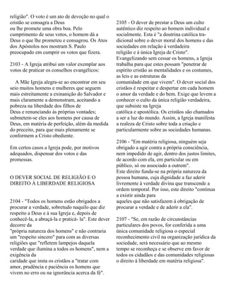 religião". O voto é um ato de devoção no qual o
cristão se consagra a Deus
ou lhe promete uma obra boa. Pelo
cumprimento de seus votos, o homem dá a
Deus o que lhe prometeu e consagrou. Os Atos
dos Apóstolos nos mostram S. Paulo
preocupado em cumprir os votos que fizera.
2103 - A Igreja atribui um valor exemplar aos
votos de praticar os conselhos evangélicos:
A Mãe Igreja alegra-se ao encontrar em seu
seio muitos homens e mulheres que seguem
mais estreitamente a exinanição do Salvador e
mais claramente a demonstram, aceitando a
pobreza na liberdade dos filhos de
Deus e renunciando às próprias vontades;
submetem-se eles aos homens por causa de
Deus, em matéria de perfeição, além da medida
do preceito, para que mais plenamente se
conformem a Cristo obediente.
Em certos casos a Igreja pode, por motivos
adequados, dispensar dos votos e das
promessas.
O DEVER SOCIAL DE RELIGIÃO E O
DIREITO À LIBERDADE RELIGIOSA
2104 - "Todos os homens estão obrigados a
procurar a verdade, sobretudo naquilo que diz
respeito a Deus e à sua Igreja e, depois de
conhecê-la, a abraçá-la e praticá- la". Este dever
decorre da
"própria natureza dos homens" e não contraria
um "respeito sincero" para com as diversas
religiões que "refletem lampejos daquela
verdade que ilumina a todos os homens", nem a
exigência da
caridade que insta os cristãos a "tratar com
amor, prudência e paciência os homens que
vivem no erro ou na ignorância acerca da fé".
2105 - O dever de prestar a Deus um culto
autêntico diz respeito ao homem individual e
socialmente. Esta é "a doutrina católica tra-
dicional sobre o dever moral dos homens e das
sociedades em relação à verdadeira
religião e à única Igreja de Cristo".
Evangelizando sem cessar os homens, a Igreja
trabalha para que estes possam "penetrar de
espírito cristão as mentalidades e os costumes,
as leis e as estruturas da
comunidade em que vivem". O dever social dos
cristãos é respeitar e despertar em cada homem
o amor da verdade e do bem. Exige que levem a
conhecer o culto da única religião verdadeira,
que subsiste na Igreja
católica e apostólica. Os cristãos são chamados
a ser a luz do mundo. Assim, a Igreja manifesta
a realeza de Cristo sobre toda a criação e
particularmente sobre as sociedades humanas.
2106 - "Em matéria religiosa, ninguém seja
obrigado a agir contra a própria consciência,
nem impedido de agir, dentro dos justos limites,
de acordo com ela, em particular ou em
público, só ou associado a outrem".
Este direito funda-se na própria natureza da
pessoa humana, cuja dignidade a faz aderir
livremente à verdade divina que transcende a
ordem temporal. Por isso, este direito "continua
a existir ainda para
aqueles que não satisfazem à obrigação de
procurar a verdade e de aderir a ela".
2107 - "Se, em razão de circunstâncias
particulares dos povos, for conferida a uma
única comunidade religiosa o especial
reconhecimento civil na organização jurídica da
sociedade, será necessário que ao mesmo
tempo se reconheça e se observe em favor de
todos os cidadãos e das comunidades religiosas
o direito à liberdade em matéria religiosa".
 