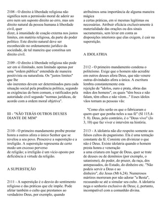 2108 - O direito à liberdade religiosa não
significa nem a permissão moral de aderir ao
erro nem um suposto direito ao erro, mas um
direito natural da pessoa humana à liberdade
civil, quer
dizer, à imunidade de coação externa nos justos
limites, em matéria religiosa, da parte do poder
político. Este direito natural deve ser
reconhecido no ordenamento jurídico da
sociedade, de tal maneira que constitua um
direito civil.
2109 - O direito à liberdade religiosa não pode
ser em si ilimitado, nem limitado apenas por
uma "ordem pública" entendida de maneira
positivista ou naturalista. Os "justos limites"
que lhe
são inerentes devem ser determinados para cada
situação social pela prudência política, segundo
as exigências do bem comum, e ratificados pela
autoridade civil segundo "normas jurídicas, de
acordo com a ordem moral objetiva".
III - "NÃO TERÁS OUTROS DEUSES
DIANTE DE MIM"
2110 - O primeiro mandamento proíbe prestar
honra a outros afora o único Senhor que se
revelou a seu povo. Proscreve a superstição e a
irreligião. A superstição representa de certo
modo um excesso perverso
de religião; a irreligião é um vício oposto por
deficiência à virtude da religião.
A SUPERSTIÇÃO
2111 - A superstição é o desvio do sentimento
religioso e das práticas que ele impõe. Pode
afetar também o culto que prestamos ao
verdadeiro Deus, por exemplo, quando
atribuímos uma importância de alguma maneira
mágica
a certas práticas, em si mesmas legítimas ou
necessárias. Atribuir eficácia exclusivamente à
materialidade das orações ou dos sinais
sacramentais, sem levar em conta as
disposições interiores que elas exigem, é cair na
superstição.
A IDOLATRIA
2112 - O primeiro mandamento condena o
politeísmo. Exige que o homem não acredite
em outros deuses afora Deus, que não venere
outras divindades afora a única. A escritura
lembra constantemente esta
rejeição de "ídolos, ouro e prata, obras das
mãos dos homens", os quais "têm boca e não
falam, têm olhos e não vêem..." Esses ídolos
vãos tornam as pessoas vãs:
"Como eles serão os que o fabricaram e
quem quer que ponha neles a sua fé" (Sl 115,4-
5. 8). Deus, pelo contrário, é o "Deus vivo" (Jo
3, 10) que faz viver e intervém na história.
2113 - A idolatria não diz respeito somente aos
falsos cultos do paganismo. Ela é uma tentação
constante da fé. Consiste em divinizar o que
não é Deus. Existe idolatria quando o homem
presta honra e veneração
a uma criatura em lugar de Deus, quer se trate
de deuses ou de demônios (por exemplo, o
satanismo), do poder, do prazer, da raça, dos
antepassados, do Estado, do dinheiro etc. "Não
podeis servir a Deus e ao
dinheiro", diz Jesus (Mt 6,24). Numerosos
mártires morreram por não adorar "a Besta",
recusando-se até a simular seu culto. A idolatria
nega o senhorio exclusivo de Deus; é, portanto,
incompatível com a comunhão divina.
 