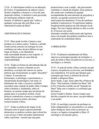 2114 - A vida humana unifica-se na adoração
do Único. O mandamento de adorar o único
Senhor simplifica o homem e o livra de uma
dispersão infinita. A idolatria é uma perversão
do sentimento religioso inato do
homem. O idólatra é aquele que "refere a
qualquer coisa que não seja Deus a sua
indestrutível noção de Deus".
ADIVINHAÇÃO E MAGIA
2115 - Deus pode revelar o futuro a seus
profetas ou a outros santos. Todavia, a atitude
cristã correta consiste em entregar-se com
confiança nas mãos da providência no que
tange ao futuro, e em abandonar
toda curiosidade doentia a este respeito. A
imprevidência pode ser uma falta de
responsabilidade.
2116 - Todas as formas de adivinhação hão de
ser rejeitadas: recurso a Satanás ou aos
demônios, evocação dos mortos ou outras
práticas que erroneamente se supõe "descobrir"
o futuro. A consulta aos
horóscopos, a astrologia, a quiromancia, a
interpretação de presságios e da sorte, os
fenômenos de visão, o recurso a médiuns
escondem uma vontade de poder sobre o tempo,
sobre a história e, finalmente, sobre os
homens, ao mesmo tempo que um desejo de
ganhar para si os poderes ocultos. Essas
práticas contradizem a honra e o respeito que,
unidos ao amoroso temor, devemos
exclusivamente a Deus.
2117 - Todas as práticas de magia ou de
feitiçaria com as quais a pessoa pretende
domesticar os poderes ocultos, para colocá-los
a seu serviço e obter um poder sobrenatural
sobre o próximo - mesmo que seja para
proporcionar a este a saúde - são gravemente
contrárias à virtude da religião. Essas práticas
são ainda mais condenáveis quando
acompanhadas de uma intenção de prejudicar a
outrem, ou quando recorrem ou não à
intervenção dos demônios. O uso de amuletos
também é repreensível. O espiritismo implica
freqüentemente práticas de adivinhação ou de
magia. Por isso a Igreja adverte os fiéis a evitá-
lo. O recurso aos assim
chamados remédios tradicionais não legitima
nem a invocação dos poderes maléficos nem a
exploração da credulidade alheia.
A IRRELIGIÃO
2118 - O primeiro mandamento de Deus
reprova os principais pecados de irreligião: a
ação de tentar a Deus em palavras ou em atos, o
sacrilégio e a simonia.
2119 - A ação de tentar a Deus consiste em pôr
à prova, em palavras ou em atos, sua bondade e
sua onipotência. Foi assim que Satanás quis
conseguir que Jesus se atirasse do alto do
templo e obrigasse Deus,
desse modo, a agir. Jesus opõe-lhe a Palavra de
Deus: "Não tentarás o Senhor teu Deus" (Dt
6,16). O desafio contido em tal "tentação de
Deus" falta com o respeito e a confiança que
devemos a
nosso Criador e Senhor. Inclui sempre uma
dúvida a respeito de seu amor, sua providência
e seu poder.
2120 - O sacrilégio consiste em profanar ou
tratar indignamente os sacramentos e as outras
ações litúrgicas, bem como as pessoas, as
coisas e os lugares consagrados a Deus. O
sacrilégio é um pecado grave,
 