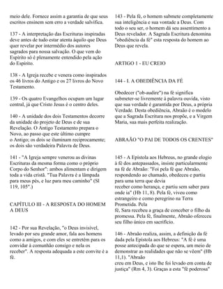 meio dele. Fornece assim a garantia de que seus
escritos ensinem sem erro a verdade salvífica.
137 - A interpretação das Escrituras inspiradas
deve antes de tudo estar atenta àquilo que Deus
quer revelar por intermédio dos autores
sagrados para nossa salvação. O que vem do
Espírito só é plenamente entendido pela ação
do Espírito.
138 - A Igreja recebe e venera como inspirados
os 46 livros do Antigo e os 27 livros do Novo
Testamento.
139 - Os quatro Evangelhos ocupam um lugar
central, já que Cristo Jesus é o centro deles.
140 - A unidade dos dois Testamentos decorre
da unidade do projeto de Deus e de sua
Revelação. O Antigo Testamento prepara o
Novo, ao passo que este último cumpre
o Antigo; os dois se iluminam reciprocamente;
os dois são verdadeira Palavra de Deus.
141 - "A Igreja sempre venerou as divinas
Escrituras da mesma forma como o próprio
Corpo do Senhor": ambos alimentam e dirigem
toda a vida cristã. "Tua Palavra é a lâmpada
para meus pés, e luz para meu caminho" (Sl
119, 105".)
CAPÍTULO III - A RESPOSTA DO HOMEM
A DEUS
142 - Por sua Revelação, "o Deus invisível,
levado por seu grande amor, fala aos homens
como a amigos, e com eles se entretém para os
convidar à comunhão consigo e nela os
receber". A resposta adequada a este convite é a
fé.
143 - Pela fé, o homem submete completamente
sua inteligência e sua vontade a Deus. Com
todo o seu ser, o homem dá seu assentimento a
Deus revelador. A Sagrada Escritura denomina
"obediência da fé" esta resposta do homem ao
Deus que revela.
ARTIGO 1 - EU CREIO
144 - I. A OBEDIÊNCIA DA FÉ
Obedecer ("ob-audire") na fé significa
submeter-se livremente à palavra ouvida, visto
que sua verdade é garantida por Deus, a própria
Verdade. Desta obediência, Abraão é o modelo
que a Sagrada Escritura nos propõe, e a Virgem
Maria, sua mais perfeita realização.
ABRAÃO "O PAI DE TODOS OS CRENTES"
145 - A Epístola aos Hebreus, no grande elogio
à fé dos antepassados, insiste particularmente
na fé de Abraão: "Foi pela fé que Abraão,
respondendo ao chamado, obedeceu e partiu
para uma terra que devia
receber como herança, e partiu sem saber para
onde ia" (Hb 11, 8). Pela fé, viveu como
estrangeiro e como peregrino na Terra
Prometida. Pela
fé, Sara recebeu a graça de conceber o filho da
promessa. Pela fé, finalmente, Abraão ofereceu
seu filho único em sacrifício.
146 - Abraão realiza, assim, a definição da fé
dada pela Epístola aos Hebreus: "A fé é uma
posse antecipada do que se espera, um meio de
demonstrar as realidades que não se vêem" (Hb
11,1). "Abraão
creu em Deus, e isto lhe foi levado em conta de
justiça" (Rm 4, 3). Graças a esta "fé poderosa"
 