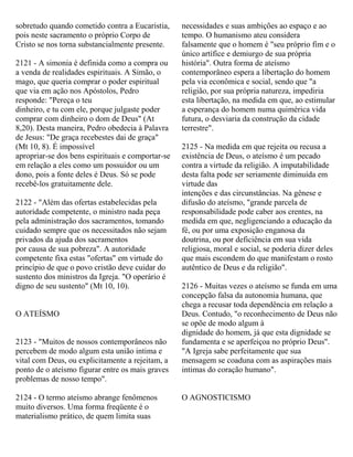 sobretudo quando cometido contra a Eucaristia,
pois neste sacramento o próprio Corpo de
Cristo se nos torna substancialmente presente.
2121 - A simonia é definida como a compra ou
a venda de realidades espirituais. A Simão, o
mago, que queria comprar o poder espiritual
que via em ação nos Apóstolos, Pedro
responde: "Pereça o teu
dinheiro, e tu com ele, porque julgaste poder
comprar com dinheiro o dom de Deus" (At
8,20). Desta maneira, Pedro obedecia à Palavra
de Jesus: "De graça recebestes dai de graça"
(Mt 10, 8). É impossível
apropriar-se dos bens espirituais e comportar-se
em relação a eles como um possuidor ou um
dono, pois a fonte deles é Deus. Só se pode
recebê-los gratuitamente dele.
2122 - "Além das ofertas estabelecidas pela
autoridade competente, o ministro nada peça
pela administração dos sacramentos, tomando
cuidado sempre que os necessitados não sejam
privados da ajuda dos sacramentos
por causa de sua pobreza". A autoridade
competente fixa estas "ofertas" em virtude do
princípio de que o povo cristão deve cuidar do
sustento dos ministros da Igreja. "O operário é
digno de seu sustento" (Mt 10, 10).
O ATEÍSMO
2123 - "Muitos de nossos contemporâneos não
percebem de modo algum esta união intima e
vital com Deus, ou explicitamente a rejeitam, a
ponto de o ateísmo figurar entre os mais graves
problemas de nosso tempo".
2124 - O termo ateísmo abrange fenômenos
muito diversos. Uma forma freqüente é o
materialismo prático, de quem limita suas
necessidades e suas ambições ao espaço e ao
tempo. O humanismo ateu considera
falsamente que o homem é "seu próprio fim e o
único artífice e demiurgo de sua própria
história". Outra forma de ateísmo
contemporâneo espera a libertação do homem
pela via econômica e social, sendo que "a
religião, por sua própria natureza, impediria
esta libertação, na medida em que, ao estimular
a esperança do homem numa quimérica vida
futura, o desviaria da construção da cidade
terrestre".
2125 - Na medida em que rejeita ou recusa a
existência de Deus, o ateísmo é um pecado
contra a virtude da religião. A imputabilidade
desta falta pode ser seriamente diminuída em
virtude das
intenções e das circunstâncias. Na gênese e
difusão do ateísmo, "grande parcela de
responsabilidade pode caber aos crentes, na
medida em que, negligenciando a educação da
fé, ou por uma exposição enganosa da
doutrina, ou por deficiência em sua vida
religiosa, moral e social, se poderia dizer deles
que mais escondem do que manifestam o rosto
autêntico de Deus e da religião".
2126 - Muitas vezes o ateísmo se funda em uma
concepção falsa da autonomia humana, que
chega a recusar toda dependência em relação a
Deus. Contudo, "o reconhecimento de Deus não
se opõe de modo algum à
dignidade do homem, já que esta dignidade se
fundamenta e se aperfeiçoa no próprio Deus".
"A Igreja sabe perfeitamente que sua
mensagem se coaduna com as aspirações mais
intimas do coração humano".
O AGNOSTICISMO
 