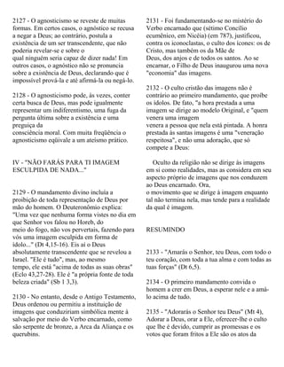 2127 - O agnosticismo se reveste de muitas
formas. Em certos casos, o agnóstico se recusa
a negar a Deus; ao contrário, postula a
existência de um ser transcendente, que não
poderia revelar-se e sobre o
qual ninguém seria capaz de dizer nada! Em
outros casos, o agnóstico não se pronuncia
sobre a existência de Deus, declarando que é
impossível prová-la e até afirmá-la ou negá-lo.
2128 - O agnosticismo pode, às vezes, conter
certa busca de Deus, mas pode igualmente
representar um indiferentismo, uma fuga da
pergunta última sobre a existência e uma
preguiça da
consciência moral. Com muita freqüência o
agnosticismo eqüivale a um ateísmo prático.
IV - "NÃO FARÁS PARA TI IMAGEM
ESCULPIDA DE NADA..."
2129 - O mandamento divino incluía a
proibição de toda representação de Deus por
mão do homem. O Deuteronômio explica:
"Uma vez que nenhuma forma vistes no dia em
que Senhor vos falou no Horeb, do
meio do fogo, não vos pervertais, fazendo para
vós uma imagem esculpida em forma de
ídolo..." (Dt 4,15-16). Eis aí o Deus
absolutamente transcendente que se revelou a
Israel. "Ele é tudo", mas, ao mesmo
tempo, ele está "acima de todas as suas obras"
(Eclo 43,27-28). Ele é "a própria fonte de toda
beleza criada" (Sb 1 3,3).
2130 - No entanto, desde o Antigo Testamento,
Deus ordenou ou permitiu a instituição de
imagens que conduziriam simbólica mente à
salvação por meio do Verbo encarnado, como
são serpente de bronze, a Arca da Aliança e os
querubins.
2131 - Foi fundamentando-se no mistério do
Verbo encarnado que (sétimo Concílio
ecumênico, em Nicéia) (em 787), justificou,
contra os iconoclastas, o culto dos ícones: os de
Cristo, mas também os da Mãe de
Deus, dos anjos e de todos os santos. Ao se
encarnar, o Filho de Deus inaugurou uma nova
"economia" das imagens.
2132 - O culto cristão das imagens não é
contrário ao primeiro mandamento, que proíbe
os ídolos. De fato, "a hora prestada a uma
imagem se dirige ao modelo Original, e "quem
venera uma imagem
venera a pessoa que nela está pintada. A honra
prestada às santas imagens é uma "veneração
respeitosa", e não uma adoração, que só
compete a Deus:
Oculto da religião não se dirige às imagens
em si como realidades, mas as considera em seu
aspecto próprio de imagens que nos conduzem
ao Deus encarnado. Ora,
o movimento que se dirige à imagem enquanto
tal não termina nela, mas tende para a realidade
da qual é imagem.
RESUMINDO
2133 - "Amarás o Senhor, teu Deus, com todo o
teu coração, com toda a tua alma e com todas as
tuas forças" (Dt 6,5).
2134 - O primeiro mandamento convida o
homem a crer em Deus, a esperar nele e a amá-
lo acima de tudo.
2135 - "Adorarás o Senhor teu Deus" (Mt 4),
Adorar a Deus, orar a Ele, oferecer-lhe o culto
que lhe é devido, cumprir as promessas e os
votos que foram fritos a Ele são os atos da
 