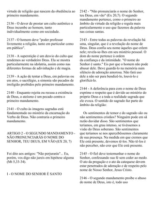 virtude de religião que nascem da obediência ao
primeiro mandamento.
2136 - O dever de prestar um culto autêntico a
Deus incumbe ao homem, tanto
individualmente como em sociedade.
2137 - O homem deve "poder professar
livremente a religião, tanto em particular como
em público".
2138 - A superstição é um desvio do culto que
rendemos ao verdadeiro Deus. Ela se mostra
particularmente na idolatria, assim como nas
diferentes formas de adivinhação e de magia.
2139 - A ação de tentar a Deus, em palavras ou
em atos, o sacrilégio, a simonia são pecados de
irreligião proibidos pelo primeiro mandamento.
2140 - Enquanto rejeita ou recusa a existência
de Deus, o ateísmo é um pecado contra o
primeiro mandamento.
2141 - O culto às imagens sagradas está
fundamentado no mistério da encarnação do
Verbo de Deus. Não contraria o primeiro
mandamento.
ARTIGO 2 - O SEGUNDO MANDAMENTO -
NÃO PRONUNCIARÁS O NOME DO
SENHOR, TEU DEUS, EM VÃO (EX 20, 7)
Foi dito aos antigos: "Não perjurarás"... Eu,
porém, vos digo não jureis em hipótese alguma
(Mt 5,33-34).
I - O NOME DO SENHOR É SANTO
2142 - "Não pronunciarás o nome do Senhor,
teu Deus, em vão" (Ex 20,7). O segundo
mandamento pertence, como o primeiro ao
âmbito da virtude da religião e regula mais
particularmente o uso que fazemos da palavra
nas coisas santas.
2143 - Entre todas as palavras da revelação há
uma, singular, que é a revelação do nome de
Deus. Deus confia seu nome àqueles que crêem
nele; revela-se-lhes em seu mistério pessoal. O
dom do nome pertence à ordem
da confiança e da intimidade. "O nome do
Senhor é santo." Eis por que o homem não pode
abusar dele. Deve guardá-lo na memória num
silêncio de adoração amorosa. Não fará uso
dele a não ser para bendizê-lo, louvá-lo e
glorificá-lo.
2144 - A deferência para com o nome de Deus
exprime o respeito que é devido ao mistério do
próprio Deus e a toda a realidade sagrada que
ele evoca. O sentido do sagrado faz parte do
âmbito da religião:
Os sentimentos de temor e do sagrado são ou
não sentimentos cristãos? Ninguém pode em sã
razão duvidar disso. São sentimentos que
teríamos, em grau intenso, se tivéssemos a
visão do Deus soberano. São sentimentos
que teríamos se nos apercebêssemos claramente
de sua presença. Na medida em que cremos que
Ele está presente, devemos tê-los. Não tê-los é
não perceber, não crer que Ele está presente.
2145 - O fiel deve testemunhar o nome do
Senhor, confessando sua fé sem ceder ao medo.
O ato da pregação e o ato da catequese devem
estar penetrados de adoração e de respeito pelo
nome de Nosso Senhor, Jesus Cristo.
2146 - O segundo mandamento proíbe o abuso
do nome de Deus, isto é, todo uso
 