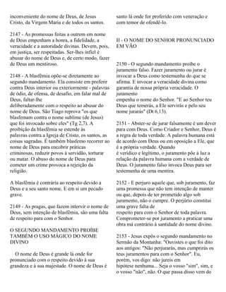 inconveniente do nome de Deus, de Jesus
Cristo, da Virgem Maria e de todos os santos.
2147 - As promessas feitas a outrem em nome
de Deus empenham a honra, a fidelidade, a
veracidade e a autoridade divinas. Devem, pois,
em justiça, ser respeitadas. Ser-lhes infiel é
abusar do nome de Deus e, de certo modo, fazer
de Deus um mentiroso.
2148 - A blasfêmia opõe-se diretamente ao
segundo mandamento. Ela consiste em proferir
contra Deus interior ou exteriormente - palavras
de ódio, de ofensa, de desafio, em falar mal de
Deus, faltar-lhe
deliberadamente com o respeito ao abusar do
nome de Deus. São Tiago reprova "os que
blasfemam contra o nome sublime (de Jesus)
que foi invocado sobre eles" (Tg 2,7). A
proibição da blasfêmia se estende às
palavras contra a Igreja de Cristo, os santos, as
coisas sagradas. É também blasfemo recorrer ao
nome de Deus para encobrir práticas
criminosas, reduzir povos à servidão, torturar
ou matar. O abuso do nome de Deus para
cometer um crime provoca a rejeição da
religião.
A blasfêmia é contrária ao respeito devido a
Deus e a seu santo nome. E em si um pecado
grave.
2149 - As pragas, que fazem intervir o nome de
Deus, sem intenção de blasfêmia, são uma falta
de respeito para com o Senhor.
O SEGUNDO MANDAMENTO PROÍBE
TAMBÉM O USO MÁGICO DO NOME
DIVINO
O nome de Deus é grande lá onde for
pronunciado com o respeito devido à sua
grandeza e à sua majestade. O nome de Deus é
santo lá onde for proferido com veneração e
com temor de ofendê-lo.
II - O NOME DO SENHOR PRONUNCIADO
EM VÃO
2150 - O segundo mandamento proíbe o
juramento falso. Fazer juramento ou jurar é
invocar a Deus como testemunha do que se
afirma. E invocar a veracidade divina como
garantia de nossa própria veracidade. O
juramento
empenha o nome do Senhor. "E ao Senhor teu
Deus que temerás, a Ele servirás e pelo seu
nome jurarás" (Dt 6,13).
2151 - Abster-se de jurar falsamente é um dever
para com Deus. Como Criador e Senhor, Deus é
a regra de toda verdade. A palavra humana está
de acordo com Deus ou em oposição a Ele, que
é a própria verdade. Quando
é verídico e legítimo, o juramento põe à luz a
relação da palavra humana com a verdade de
Deus. O juramento falso invoca Deus para ser
testemunha de uma mentira.
2152 - E perjuro aquele que, sob juramento, faz
uma promessa que não tem intenção de manter
ou que, depois de ter prometido algo sob
juramento, não o cumpre. O perjúrio constitui
uma grave falta de
respeito para com o Senhor de toda palavra.
Comprometer-se por juramento a praticar uma
obra má contrário à santidade do nome divino.
2153 - Jesus expôs o segundo mandamento no
Sermão da Montanha: "Ouvistes o que foi dito
aos antigos: "Não perjurarás, mas cumprirás os
teus juramentos para com o Senhor". Eu,
porém, vos digo: não jureis em
hipótese nenhuma... Seja o vosso "sim", sim, e
o vosso "não", não. O que passa disso vem do
 