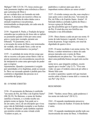 Maligno" (Mt 5,33-34. 37). Jesus ensina que
todo juramento implica uma referência a Deus e
que a presença de Deus e
de sua verdade deve ser honrada em toda
palavra. A discrição em recorrer a Deus na
linguagem caminha de mãos dadas com a
atenção respeitosa à sua presença,
testemunhada ou desprezada, em cada uma de
nossas afirmações.
2154 - Seguindo S. Paulo, a Tradição da Igreja
entendeu que as palavras de Jesus não se opõem
ao juramento quando é feito por uma causa
grave e justa (por exemplo, perante um
tribunal). "O juramento, isto é,
a invocação do nome de Deus com testemunha
da verdade, não se pode fazer, a não ser na
verdade, no discernimento e na justiça".
2155 - A santidade do nome divino exige que
não se recorra a ele para coisas fúteis e não se
preste juramento em circunstâncias suscetíveis
de interpretá-lo como uma aprovação do poder
que o exigisse
injustamente. Quando o juramento é exigido
por autoridades civis ilegítimas, pode-se recusá-
lo. Deve ser recusado quando é pedido para fins
contrários à dignidade das pessoas ou à
comunhão da Igreja.
III - O NOME CRISTÃO
2156 - O sacramento do Batismo é conferido
"em nome do Pai, do Filho e do Espírito Santo"
(Mt 28,19). No Batismo, o nome do Senhor
santifica o homem, e o cristão recebe seu
próprio nome na Igreja. Este pode ser o
de um santo, isto é, de um discípulo que viveu
uma vida de fidelidade exemplar a seu Senhor.
O "nome de Batismo" pode também exprimir
um mistério cristão ou uma virtude cristã.
"Cuidem os pais, os
padrinhos e o pároco para que não se
imponham nomes alheios ao senso cristão".
2157 - O cristão começa seu dia, suas orações e
suas ações com o sinal-da-cruz, "em nome do
Pai, do Filho e do Espírito Santo. Amém". O
batizado dedica a jornada à glória de Deus e
invoca a graça do Salvador,
que lhe possibilita agir no Espírito como filho
do Pai. O sinal-da-cruz nos fortifica nas
tentações e nas dificuldades.
2158 - Deus chama a cada um por seu nome. O
nome de todo homem é sagrado. O nome é o
ícone da pessoa. Exige respeito, em sinal da
dignidade de quem o leva.
2159 - O nome recebido é um nome eterno. No
Reino, o caráter misterioso e único de cada
pessoa marcada com o nome de Deus
resplandecerá em plena luz. "Ao vencedor...
darei uma pedrinha branca na qual está escrito
um
nome novo, que ninguém conhece, exceto
aquele que o recebe" (Ap 2,17). "Tive esta
visão: eis que o Cordeiro estava de pé sobre o
Monte Sião com
os cento e quarenta e quatro mil que traziam
escrito sobre a fronte o nome dele e o nome de
seu Pai" (Ap 14,1).
RESUMINDO
2160 - "Senhor, nosso Deus, quão poderoso é
teu nome em toda terra" (Sl 8,11).
2161 - O segundo mandamento prescreve
respeitar o nome do Senhor. O nome do Senhor
é santo.
2162 - O segundo mandamento proíbe todo uso
inconveniente do nome de Deus. A blasfêmia
 