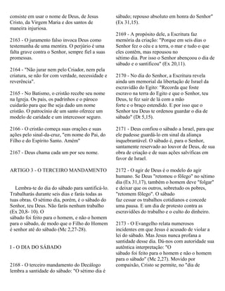 consiste em usar o nome de Deus, de Jesus
Cristo, da Virgem Maria e dos santos de
maneira injuriosa.
2163 - O juramento falso invoca Deus como
testemunha de uma mentira. O perjúrio é uma
falta grave contra o Senhor, sempre fiel a suas
promessas.
2164 - "Não jurar nem pelo Criador, nem pela
criatura, se não for com verdade, necessidade e
reverência".
2165 - No Batismo, o cristão recebe seu nome
na Igreja. Os pais, os padrinhos e o pároco
cuidarão para que lhe seja dado um nome
cristão. O patrocínio de um santo oferece um
modelo de caridade e um intercessor seguro.
2166 - O cristão começa suas orações e suas
ações pelo sinal-da-cruz, "em nome do Pai, do
Filho e do Espírito Santo. Amém"
2167 - Deus chama cada um por seu nome.
ARTIGO 3 - O TERCEIRO MANDAMENTO
Lembra-te do dia do sábado para santificá-lo.
Trabalharás durante seis dias e farás todas as
tuas obras. O sétimo dia, porém, é o sábado do
Senhor, teu Deus. Não farás nenhum trabalho
(Ex 20,8- 10). O
sábado foi feito para o homem, e não o homem
para o sábado, de modo que o Filho do Homem
é senhor até do sábado (Mc 2,27-28).
I - O DIA DO SÁBADO
2168 - O terceiro mandamento do Decálogo
lembra a santidade do sábado: "O sétimo dia é
sábado; repouso absoluto em honra do Senhor"
(Ex 31,15).
2169 - A propósito dele, a Escritura faz
memória da criação: "Porque em seis dias o
Senhor fez o céu e a terra, o mar e tudo o que
eles contêm, mas repousou no
sétimo dia. Por isso o Senhor abençoou o dia de
sábado e o santificou" (Ex 20,11).
2170 - No dia do Senhor, a Escritura revela
ainda um memorial da libertação de Israel da
escravidão do Egito: "Recorda que foste
escravo na terra do Egito e que o Senhor, teu
Deus, te fez sair de lá com a mão
forte e o braço estendido. E por isso que o
Senhor teu Deus te ordenou guardar o dia de
sábado" (Dt 5,15).
2171 - Deus confiou o sábado a Israel, para que
ele pudesse guardá-lo em sinal da aliança
inquebrantável. O sábado é, para o Senhor,
santamente reservado ao louvor de Deus, de sua
obra de criação e de suas ações salvíficas em
favor de Israel.
2172 - O agir de Deus é o modelo do agir
humano. Se Deus "retomou o fôlego" no sétimo
dia (Ex 31,17), também o homem deve "folgar"
e deixar que os outros, sobretudo os pobres,
"retomem fôlego". O sábado
faz cessar os trabalhos cotidianos e concede
uma pausa. E um dia de protesto contra as
escravidões do trabalho e o culto do dinheiro.
2173 - O Evangelho relata numerosos
incidentes em que Jesus é acusado de violar a
lei do sábado. Mas Jesus nunca profana a
santidade desse dia. Dá-nos com autoridade sua
autêntica interpretação: "O
sábado foi feito para o homem e não o homem
para o sábado" (Mc 2,27). Movido por
compaixão, Cristo se permite, no "dia de
 