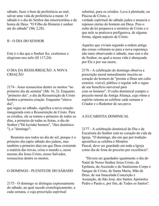 sábado, fazer o bem de preferência ao mal,
salvar uma vida de preferência a matar. O
sábado é o dia do Senhor das misericórdias e da
honra de Deus. "O Filho do Homem é senhor
até do sábado" (Mc 2,28).
II - O DIA DO SENHOR
Este é o dia que o Senhor fez, exultemos e
alegremo-nos nele (Sl 117,24).
O DIA DA RESSURREIÇÃO: A NOVA
CRIAÇÃO
2174 - Jesus ressuscitou dentre os mortos "no
primeiro dia da semana" (Mc 16, 2). Enquanto
"primeiro dia", o dia da Ressurreição de Cristo
lembra a primeira criação. Enquanto "oitavo
dia",
que segue ao sábado, significa a nova criação
inaugurada com a Ressurreição de Cristo. Para
os cristãos, ele se tomou o primeiro de todos os
dias, a primeira de todas as festas, o dia do
Senhor ("Hé kyriaké hemera", "dies dominica
"), o "domingo":
Reunimo-nos todos no dia do sol, porque é o
primeiro dia (após sábado dos judeus, mas
também o primeiro dia) em que Deus extraindo
a matéria das trevas, criou o mundo e, nesse
mesmo dia Jesus Cristo, nosso Salvador,
ressuscitou dentre os mortos.
O DOMINGO - PLENITUDE DO SÁBADO
2175 - O domingo se distingue expressamente
do sábado, ao qual sucede cronologicamente, a
cada semana, e cuja prescrição espiritual
substitui, para os cristãos. Leva à plenitude, na
Páscoa de Cristo, a
verdade espiritual do sábado judeu e anuncia o
repouso eterno do homem em Deus. Pois o
culto da lei preparava o mistério de Cristo e o
que nele se praticava prefigurava, de alguma
forma, algum aspecto de Cristo:
Aqueles que viviam segundo a ordem antiga
das coisas voltaram-se para a nova esperança
não mais observando o sábado, mas sim o dia
do Senhor, no qual a nossa vida é abençoada
por Ele e por sua morte.
2176 - A celebração do domingo observa a
prescrição moral naturalmente inscrita no
coração do homem de "prestar a Deus um culto
exterior, visível, público e regular sob o signo
de seu beneficio universal para
com os homens". O culto dominical cumpre o
preceito moral da Antiga Aliança, cujo ritmo e
espírito retoma ao celebrar cada semana o
Criador e o Redentor de seu povo.
A EUCARISTIA DOMINICAL
2177 - A celebração dominical do Dia e da
Eucaristia do Senhor está no coração da vida da
Igreja. "O domingo, dia em que por tradição
apostólica se celebra o Mistério
Pascal, deve ser guardado em toda a Igreja
como dia de festa de preceito por excelência".
"Devem ser guardados igualmente o dia do
Natal de Nosso Senhor Jesus Cristo, da
Epifania, da Ascensão e do Santíssimo Corpo e
Sangue de Cristo, de Santa Maria, Mãe de
Deus, de sua Imaculada Conceição e
Assunção, de São José, dos Santos Apóstolos
Pedro e Paulo e, por fim, de Todos os Santos".
 