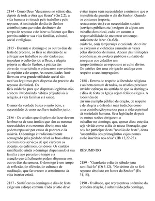 2184 - Como Deus "descansou no sétimo dia,
depois de toda a obra que fizera" (Gn 2,2), a
vida humana é ritmada pelo trabalho e pelo
repouso. A instituição do dia do Senhor
contribui para que todos desfrutem do
tempo de repouso e de lazer suficiente que lhes
permita cultivar sua vida familiar, cultural,
social e religiosa.
2185 - Durante o domingo e os outros dias de
festa de preceito, os fiéis se absterão de se
entregar aos trabalhos ou atividades que
impedem o culto devido a Deus, a alegria
própria ao dia do Senhor, a prática das
obras de misericórdia e o descanso conveniente
do espírito e do corpo. As necessidades fami-
liares ou uma grande utilidade social são
motivos legítimos para dispensa do preceito do
repouso dominical. Os
fiéis cuidarão para que dispensas legítimas não
acabem introduzindo hábitos prejudiciais à
religião, à vida familiar e à saúde.
O amor da verdade busca o santo ócio, a
necessidade do amor acolhe o trabalho justo.
2186 - Os cristãos que dispõem de lazer devem
lembrar-se de seus irmãos que têm as mesmas
necessidades e os mesmos direito mas não
podem repousar por causa da pobreza e da
miséria. O domingo é tradicionalmente
consagrado pela piedade cristã às boas obras e
aos humildes serviços de que carecem os
doentes, os enfermos, os idosos. Os cristãos
santificarão ainda o domingo dispensando à sua
família e aos parentes o tempo e a
atenção que dificilmente podem dispensar nos
outros dias da semana. O domingo é um tempo
de reflexão, de silêncio, de cultura e de
meditação, que favorecem o crescimento da
vida interior cristã.
2187 - Santificar os domingos e dias de festa
exige um esforço comum. Cada cristão deve
evitar impor sem necessidades a outrem o que o
impediria de guardar o dia do Senhor. Quando
os costumes (esporte,
restaurantes etc.) e as necessidades sociais
(serviços públicos etc.) exigem de alguns um
trabalho dominical, cada um assuma a
responsabilidade de encontrar um tempo
suficiente de lazer. Os fiéis
cuidarão, com temperança e caridade, de evitar
os excessos e violências causadas às vezes
pelas diversões de massa. Apesar das limitações
econômicas, os poderes públicos cuidarão de
assegurar aos cidadãos um
tempo destinado ao repouso e ao culto divino.
Os patrões têm uma obrigação análoga com
respeito a seus empregados.
2188 - Dentro do respeito à liberdade religiosa
e ao bem comum de todos, os cristãos precisam
envidar esforços no sentido de que os domingos
e dias de festa da Igreja sejam feriados legais. A
todos têm de
dar um exemplo público de oração, de respeito
e de alegria e defender suas tradições como
uma contribuição preciosa para a vida espiritual
da sociedade humana. Se a legislação do país
ou outras razões obrigarem a
trabalhar no domingo, que, apesar disso este dia
seja vivido como o dia de nossa libertação, que
nos faz participar desta "reunião de festa", desta
"assembléia dos primogênitos cujos nomes
estão inscritos nos céus" (Hb 12,22-23).
RESUMINDO
2189 - "Guardarás o dia de sábado para
santificá-lo" (Dt 5,12). "No sétimo dia se fará
repouso absoluto em honra do Senhor" (Ex
31,15).
2190 - O sábado, que representava o término da
primeira criação, é substituído pelo domingo,
 
