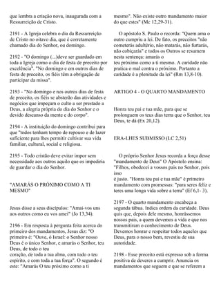 que lembra a criação nova, inaugurada com a
Ressurreição de Cristo.
2191 - A Igreja celebra o dia da Ressurreição
de Cristo no oitavo dia, que é corretamente
chamado dia do Senhor, ou domingo.
2192 - "O domingo (...)deve ser guardado em
toda a Igreja como o dia de festa de preceito por
excelência". "No domingo e em outros dias de
festa de preceito, os fiéis têm a obrigação de
participar da missa".
2193 - "No domingo e nos outros dias de festa
de preceito, os fiéis se absterão das atividades e
negócios que impeçam o culto a ser prestado a
Deus, a alegria própria do dia do Senhor e o
devido descanso da mente e do corpo".
2194 - A instituição do domingo contribui para
que "todos tenham tempo de repouso e de lazer
suficiente para lhes permitir cultivar sua vida
familiar, cultural, social e religiosa.
2195 - Todo cristão deve evitar impor sem
necessidade aos outros aquilo que os impediria
de guardar o dia do Senhor.
"AMARÁS O PRÓXIMO COMO A TI
MESMO"
Jesus disse a seus discípulos: "Amai-vos uns
aos outros como eu vos amei" (Jo 13,34).
2196 - Em resposta à pergunta feita acerca do
primeiro dos mandamentos, Jesus diz: "O
primeiro é: "Ouve, ó Israel: o Senhor nosso
Deus é o único Senhor, e amarás o Senhor, teu
Deus, de todo o teu
coração, de toda a tua alma, com todo o teu
espírito, e com toda a tua força". O segundo é
este: "Amarás O teu próximo como a ti
mesmo". Não existe outro mandamento maior
do que estes" (Mc 12,29-31).
O apóstolo S. Paulo o recorda: "Quem ama o
outro cumpriu a lei. De fato, os preceitos "não
cometerás adultério, não matarás, não furtarás,
não cobiçarás" e todos os Outros se resumem
nesta sentença: amarás o
teu próximo como a ti mesmo. A caridade não
pratica o mal contra o próximo. Portanto a
caridade é a plenitude da lei" (Rm 13,8-10).
ARTIGO 4 - O QUARTO MANDAMENTO
Honra teu pai e tua mãe, para que se
prolonguem os teus dias terra que o Senhor, teu
Deus, te dá (Ex 20,12).
ERA-LHES SUBMISSO (LC 2,51)
O próprio Senhor Jesus recorda a força desse
"mandamento de Deus" O Apóstolo ensina:
"Filhos, obedecei a vossos pais no Senhor, pois
isso
é justo. "Honra teu pai e tua mãe" é primeiro
mandamento com promessas: "para seres feliz e
teres uma longa vida sobre a terra" (Ef 6,1- 3).
2197 - O quarto mandamento encabeça a
segunda tábua. Indica ordem da caridade. Deus
quis que, depois dele mesmo, honrássemos
nossos pais, a quem devemos a vida e que nos
transmitiram o conhecimento de Deus.
Devemos honrar e respeitar todos aqueles que
Deus, para o nosso bem, revestiu de sua
autoridade.
2198 - Esse preceito está expresso sob a forma
positiva de deveres a cumprir. Anuncia os
mandamentos que seguem e que se referem a
 