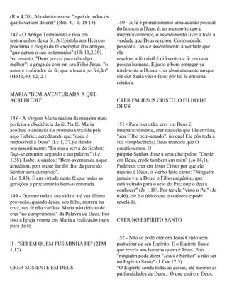 (Rm 4,20), Abraão tornou-se "o pai de todos os
que haveriam de crer" (Rm 4,1 1. 18 13).
147 - O Antigo Testamento é rico em
testemunhos desta fé. A Epístola aos Hebreus
proclama o elogio da fé exemplar dos antigos,
"que deram o seu testemunho" (Hb 11,2.39).
No entanto, "Deus previa para nós algo
melhor": a graça de crer em seu Filho Jesus, "o
autor e realizador da fé, que a leva à perfeição"
(Hb11,40; 12, 2.)
MARIA "BEM-AVENTURADA A QUE
ACREDITOU"
148 - A Virgem Maria realiza da maneira mais
perfeita a obediência da fé. Na fé, Maria
acolheu o anúncio e a promessa trazida pelo
anjo Gabriel, acreditando que "nada é
impossível a Deus" (Lc 1, 37.) e dando
seu assentimento: "Eu sou a serva do Senhor;
faça-se em mim segundo a tua palavra" (Lc
1,38). Isabel a saudou: "Bem-aventurada a que
acreditou, pois o que lhe foi dito da parte do
Senhor será cumprido".
(Lc 1,45). É em virtude desta fé que todas as
gerações a proclamarão bem-aventurada.
149 - Durante toda a sua vida e até sua última
provação, quando Jesus, seu filho, morreu na
cruz, sua fé não vacilou. Maria não deixou de
crer "no cumprimento" da Palavra de Deus. Por
isso a Igreja venera em Maria a realização mais
pura da fé.
II - "SEI EM QUEM PUS MINHA FÉ" (2TM
1,12)
CRER SOMENTE EM DEUS
150 - A fé é primeiramente uma adesão pessoal
do homem a Deus; é, ao mesmo tempo e
inseparavelmente, o assentimento livre a toda a
verdade que Deus revelou. Como adesão
pessoal a Deus e assentimento à verdade que
ele
revelou, a fé cristã é diferente da fé em uma
pessoa humana. E justo e bom entregar-se
totalmente a Deus e crer absolutamente no que
ele diz. Seria vão e falso pôr tal fé em uma
criatura.
CRER EM JESUS CRISTO, O FILHO DE
DEUS
151 - Para o cristão, crer em Deus é,
inseparavelmente, crer naquele que Ele enviou,
"seu Filho bem-amado", no qual Ele pôs toda à
sua complacência; Deus mandou que O
escutássemos. O
próprio Senhor disse a seus discípulos: "Crede
em Deus, crede também em mim" (Jo 14,1).
Podemos crer em Jesus Cristo por que ele
mesmo é Deus, o Verbo feito carne: "Ninguém
jamais viu a Deus: o Filho unigênito, que
está voltado para o seio do Pai; este o deu a
conhecer" (Jo 1,18). Por ter ele "visto o Pai" (Jo
6,46), ele é o único que o conhece e pode
revelá-lo.
CRER NO ESPÍRITO SANTO
152 - Não se pode crer em Jesus Cristo sem
participar de seu Espírito. E o Espírito Santo
que revela aos homens quem é Jesus. Pois
"ninguém pode dizer "Jesus é Senhor" a não ser
no Espírito Santo" (1 Cor 12,3).
"O Espírito sonda todas as coisas, até mesmo as
profundidades de Deus... O que está em Deus,
 