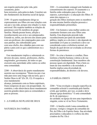 um respeito particular pela vida, pelo
casamento, pelos
bens terrestres, pela palavra dada. Constitui um
dos fundamentos da doutrina social da Igreja.
2199 - O quarto mandamento dirige-se
expressamente aos filhos em suas relações com
seu pai e sua mãe, porque esta relação é a mais
universal. Diz respeito também as relações de
parentesco com Os membros do grupo
familiar. Manda prestar honra, afeição e
reconhecimento aos avós e aos antepassados.
Estende-se, enfim, aos deveres dos alunos para
com seu professor, dos empregados para com
seus patrões, dos subordinados para
com seus chefes, dos cidadãos para com sua
pátria e para com os que a administram ou a
governam.
Este mandamento implica e subentende os
deveres dos pais, tutores, professores, chefes,
magistrados, governantes, de todos os que
exercem uma autoridade sobre outros ou sobre
uma comunidade.
2200 - A observância do quarto mandamento
acarreta sua recompensa: "Honra teu pai e tua
mãe para teres uma longa vida na terra, que o
Senhor Deus te dá" (Ex 20, 12). O respeito a
esse mandamento
alcança, juntamente com os frutos espirituais,
frutos temporais de paz e de prosperidade. Ao
contrário, a não observância desse mandamento
acarreta grandes danos para as comunidades e
para as pessoas.
I - A FAMÍLIA NO PLANO DE DEUS
NATUREZA DA FAMÍLIA
2201 - A comunidade conjugal está fundada no
consentimento dos esposos. O casamento e a
família estão ordenados para o bem dos
esposos, a procriação e a educação dos filhos. O
amor dos esposos e a
geração dos filhos instituem entre os membros
de uma mesma família relações pessoais e
responsabilidades primordiais.
2202 - Um homem e uma mulher unidos em
casamento formam com seus filhos uma
família. Esta disposição precede todo
reconhecimento por parte da autoridade
pública; impõe-se a ela (isto é, não depende da
autoridade civil para se constituir) e deve ser
considerada como a referência normal, em
função da qual devem ser avaliadas as diversas
formas de parentesco.
2203 - Ao criar o homem e a mulher, Deus
instituiu a família humana e dotou-a de sua
constituição fundamental. Seus membros são
pessoas iguais em dignidade. Para o bem co-
mum de seus membros e da sociedade, a
família implica uma diversidade de
responsabilidades, de direitos e de deveres.
A FAMÍLIA CRISTÃ
2204 - "Uma revelação e atuação específica da
comunhão eclesial é constituída pela família
cristã, que também, por isso, se pode e deve
chamar igreja doméstica." E uma comunidade
de fé, de esperança e
de caridade; na Igreja ela tem uma importância
singular, como se vê no Novo Testamento.
2205 - A família cristã é uma comunhão de
pessoas, vestígio e imagem da comunhão do
Pai, do Filho e do Espírito Santo. Sua atividade
procriadora e educadora é o reflexo da obra
criadora do Pai. Ela é
 