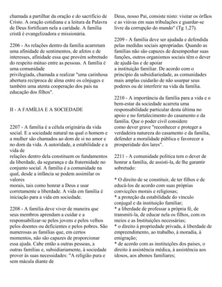 chamada a partilhar da oração e do sacrifício de
Cristo. A oração cotidiana e a leitura da Palavra
de Deus fortificam nela a caridade. A família
cristã é evangelizadora e missionária.
2206 - As relações dentro da família acarretam
uma afinidade de sentimentos, de afetos e de
interesses, afinidade essa que provém sobretudo
do respeito mútuo entre as pessoas. A família é
uma comunidade
privilegiada, chamada a realizar "uma carinhosa
abertura recíproca de alma entre os cônjuges e
também uma atenta cooperação dos pais na
educação dos filhos".
II - A FAMÍLIA E A SOCIEDADE
2207 - A família é a célula originária da vida
social. E a sociedade natural na qual o homem e
a mulher são chamados ao dom de si no amor e
no dom da vida. A autoridade, a estabilidade e a
vida de
relações dentro dela constituem os fundamentos
da liberdade, da segurança e da fraternidade no
conjunto social. A família é a comunidade na
qual, desde a infância se podem assimilar os
valores
morais, tais como honrar a Deus e usar
corretamente a liberdade. A vida em família é
iniciação para a vida em sociedade.
2208 - A família deve viver de maneira que
seus membros aprendam a cuidar e a
responsabilizar-se pelos jovens e pelos velhos
pelos doentes ou deficientes e pelos pobres. São
numerosas as famílias que, em certos
momentos, não são capazes de proporcionar
essa ajuda. Cabe então a outras pessoas, a
outras famílias e, subsidiariamente, à sociedade
prover às suas necessidades: "A religião pura e
sem mácula diante de
Deus, nosso Pai, consiste nisto: visitar os órfãos
e as viúvas em suas tribulações e guardar-se
livre da corrupção do mundo" (Tg 1,27).
2209 - A família deve ser ajudada e defendida
pelas medidas sociais apropriadas. Quando as
famílias não são capazes de desempenhar suas
funções, outros organismos sociais têm o dever
de ajudá-las e de apoiar
a instituição familiar. De acordo com o
princípio da subsidiariedade, as comunidades
mais amplas cuidarão de não usurpar seus
poderes ou de interferir na vida da família.
2210 - A importância da família para a vida e o
bem-estar da sociedade acarreta uma
responsabilidade particular desta última no
apoio e no fortalecimento do casamento e da
família. Que o poder civil considere
como dever grave "reconhecer e proteger a
verdadeira natureza do casamento e da família,
defender a moralidade pública e favorecer a
prosperidade dos lares".
2211 - A comunidade política tem o dever de
honrar a família, de assisti-la, de lhe garantir
sobretudo:
* O direito de se constituir, de ter filhos e de
educá-los de acordo com suas próprias
convicções morais e religiosas;
* a proteção da estabilidade do vínculo
conjugal e da instituição familiar;
* a liberdade de professar a própria fé, de
transmiti-la, de educar nela os filhos, com os
meios e as Instituições necessárias;
* o direito à propriedade privada, à liberdade de
empreendimento, ao trabalho, à moradia, à
emigração;
* de acordo com as instituições dos países, o
direito à assistência médica, à assistência aos
idosos, aos abonos familiares;
 