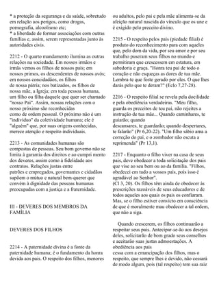 * a proteção da segurança e da saúde, sobretudo
em relação aos perigos, como drogas,
pornografia, alcoolismo etc;
* a liberdade de formar associações com outras
famílias e, assim, serem representadas junto às
autoridades civis.
2212 - O quarto mandamento ilumina as outras
relações na sociedade. Em nossos irmãos e
irmãs vemos os filhos de nossos pais; em
nossos primos, os descendentes de nossos avós;
em nossos concidadãos, os filhos
de nossa pátria; nos batizados, os filhos de
nossa mãe, a Igreja; em toda pessoa humana,
um filho ou filha daquele que quer ser chamado
"nosso Pai". Assim, nossas relações com o
nosso próximo são reconhecidas
como de ordem pessoal. O próximo não é um
"indivíduo" da coletividade humana; ele é
"alguém" que, por suas origens conhecidas,
merece atenção e respeito individuais.
2213 - As comunidades humanas são
compostas de pessoas. Seu bom governo não se
limita à garantia dos direitos e ao cumpri mento
dos deveres, assim como à fidelidade aos
contratos. Relações justas entre
patrões e empregados, governantes e cidadãos
supõem o mútuo e natural bem-querer que
convém à dignidade das pessoas humanas
preocupadas com a justiça e a fraternidade.
III - DEVERES DOS MEMBROS DA
FAMÍLIA
DEVERES DOS FILHOS
2214 - A paternidade divina é a fonte da
paternidade humana; é o fundamento da honra
devida aos pais. O respeito dos filhos, menores
ou adultos, pelo pai e pela mãe alimenta-se da
afeição natural nascida do vínculo que os une e
é exigido pelo preceito divino.
2215 - O respeito pelos pais (piedade filial) é
produto do reconhecimento para com aqueles
que, pelo dom da vida, por seu amor e por seu
trabalho puseram seus filhos no mundo e
permitiram que crescessem em estatura, em
sabedoria e graça. "Honra teu pai de todo o
coração e não esqueças as dores de tua mãe.
Lembra-te que foste gerado por eles. O que lhes
darás pelo que te deram?" (Eclo 7,27-28).
2216 - O respeito filial se revela pela docilidade
e pela obediência verdadeiras. "Meu filho,
guarda os preceitos de teu pai, não rejeites a
instrução de tua mãe... Quando caminhares, te
guiarão; quando
descansares, te guardarão; quando despertares,
te falarão" (Pr 6,20-22). "Um filho sábio ama a
correção do pai, e o zombador não escuta a
reprimenda" (Pr 13,1).
2217 - Enquanto o filho viver na casa de seus
pais, deve obedecer a toda solicitação dos pais
que vise ao seu bem ou ao da família. "Filhos,
obedecei em tudo a vossos pais, pois isso é
agradável ao Senhor".
(Cl 3, 20). Os filhos têm ainda de obedecer às
prescrições razoáveis de seus educadores e de
todos aqueles aos quais os pais os confiaram.
Mas, se o filho estiver convicto em consciência
de que é moralmente mau obedecer a tal ordem,
que não a siga.
Quando crescerem, os filhos continuarão a
respeitar seus pais. Antecipar-se-ão aos desejos
deles, solicitarão de bom grado seus conselhos
e aceitarão suas justas admoestações. A
obediência aos pais
cessa com a emancipação dos filhos, mas o
respeito, que sempre lhes é devido, não cessará
de modo algum, pois (tal respeito) tem sua raiz
 