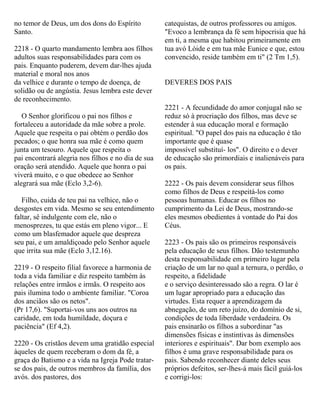 no temor de Deus, um dos dons do Espírito
Santo.
2218 - O quarto mandamento lembra aos filhos
adultos suas responsabilidades para com os
pais. Enquanto puderem, devem dar-lhes ajuda
material e moral nos anos
da velhice e durante o tempo de doença, de
solidão ou de angústia. Jesus lembra este dever
de reconhecimento.
O Senhor glorificou o pai nos filhos e
fortaleceu a autoridade da mãe sobre a prole.
Aquele que respeita o pai obtém o perdão dos
pecados; o que honra sua mãe é como quem
junta um tesouro. Aquele que respeita o
pai encontrará alegria nos filhos e no dia de sua
oração será atendido. Aquele que honra o pai
viverá muito, e o que obedece ao Senhor
alegrará sua mãe (Eclo 3,2-6).
Filho, cuida de teu pai na velhice, não o
desgostes em vida. Mesmo se seu entendimento
faltar, sê indulgente com ele, não o
menosprezes, tu que estás em pleno vigor... E
como um blasfemador aquele que despreza
seu pai, e um amaldiçoado pelo Senhor aquele
que irrita sua mãe (Eclo 3,12.16).
2219 - O respeito filial favorece a harmonia de
toda a vida familiar e diz respeito também às
relações entre irmãos e irmãs. O respeito aos
pais ilumina todo o ambiente familiar. "Coroa
dos anciãos são os netos".
(Pr 17,6). "Suportai-vos uns aos outros na
caridade, em toda humildade, doçura e
paciência" (Ef 4,2).
2220 - Os cristãos devem uma gratidão especial
àqueles de quem receberam o dom da fé, a
graça do Batismo e a vida na Igreja Pode tratar-
se dos pais, de outros membros da família, dos
avós. dos pastores, dos
catequistas, de outros professores ou amigos.
"Evoco a lembrança da fé sem hipocrisia que há
em ti, a mesma que habitou primeiramente em
tua avó Lóide e em tua mãe Eunice e que, estou
convencido, reside também em ti" (2 Tm 1,5).
DEVERES DOS PAIS
2221 - A fecundidade do amor conjugal não se
reduz só à procriação dos filhos, mas deve se
estender à sua educação moral e formação
espiritual. "O papel dos pais na educação é tão
importante que é quase
impossível substituí- los". O direito e o dever
de educação são primordiais e inalienáveis para
os pais.
2222 - Os pais devem considerar seus filhos
como filhos de Deus e respeitá-los como
pessoas humanas. Educar os filhos no
cumprimento da Lei de Deus, mostrando-se
eles mesmos obedientes à vontade do Pai dos
Céus.
2223 - Os pais são os primeiros responsáveis
pela educação de seus filhos. Dão testemunho
desta responsabilidade em primeiro lugar pela
criação de um lar no qual a ternura, o perdão, o
respeito, a fidelidade
e o serviço desinteressado são a regra. O lar é
um lugar apropriado para a educação das
virtudes. Esta requer a aprendizagem da
abnegação, de um reto juízo, do domínio de si,
condições de toda liberdade verdadeira. Os
pais ensinarão os filhos a subordinar "as
dimensões físicas e instintivas às dimensões
interiores e espirituais". Dar bom exemplo aos
filhos é uma grave responsabilidade para os
pais. Sabendo reconhecer diante deles seus
próprios defeitos, ser-lhes-á mais fácil guiá-los
e corrigi-los:
 