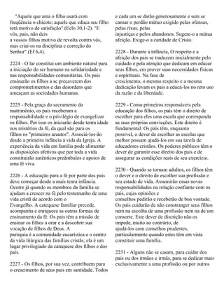 "Aquele que ama o filho usará com
freqüência o chicote; aquele que educa seu filho
terá motivo de satisfação" (Eclo 30,1-2). "E
vós, pais, não deis
a vossos filhos motivo de revolta contra vós,
mas criai-os na disciplina e correção do
Senhor" (Ef 6,4).
2224 - O lar constitui um ambiente natural para
a iniciação do ser humano na solidariedade e
nas responsabilidades comunitárias. Os pais
ensinarão os filhos a se precaverem dos
comprometimentos e das desordens que
ameaçam as sociedades humanas.
2225 - Pela graça do sacramento do
matrimônio, os pais receberam a
responsabilidade e o privilégio de evangelizar
os filhos. Por isso os iniciarão desde tenra idade
nos mistérios da fé, da qual são para os
filhos os "primeiros arautos". Associá-los-ão
desde a primeira infância à vida da Igreja. A
experiência da vida em família pode alimentar
as disposições afetivas que por toda a vida
constituirão autênticos preâmbulos e apoios de
uma fé viva.
2226 - A educação para a fé por parte dos pais
deve começar desde a mais tenra infância.
Ocorre já quando os membros da família se
ajudam a crescer na fé pelo testemunho de uma
vida cristã de acordo com o
Evangelho. A catequese familiar precede,
acompanha e enriquece as outras formas de
ensinamento da fé. Os pais têm a missão de
ensinar os filhos a orar e a descobrir sua
vocação de filhos de Deus. A
paróquia é a comunidade eucarística e o centro
da vida litúrgica das famílias cristãs; ela é um
lugar privilegiado da catequese dos filhos e dos
pais.
2227 - Os filhos, por sua vez, contribuem para
o crescimento de seus pais em santidade. Todos
e cada um se darão generosamente e sem se
cansar o perdão mútuo exigido pelas ofensas,
pelas rixas, pelas
injustiças e pelos abandonos. Sugere-o a mútua
afeição. Exige-o a caridade de Cristo.
2228 - Durante a infância, O respeito e a
afeição dos pais se traduzem inicialmente pelo
cuidado e pela atenção que dedicam em educar
seus filhos, em prover suas necessidades físicas
e espirituais. Na fase de
crescimento, o mesmo respeito e a mesma
dedicação levam os pais a educá-los no reto uso
da razão e da liberdade.
2229 - Como primeiros responsáveis pela
educação dos filhos, os pais têm o direito de
escolher para eles uma escola que corresponda
as suas próprias convicções. Este direito é
fundamental. Os pais têm, enquanto
possível, o dever de escolher as escolas que
melhor possam ajudá-los em sua tarefa de
educadores cristãos. Os poderes públicos têm o
dever de garantir esse direito dos pais e de
assegurar as condições reais de seu exercício.
2230 - Quando se tornam adultos, os filhos têm
o dever e o direito de escolher sua profissão e
seu estado de vida. Assumirão essas novas
responsabilidades na relação confiante com os
pais, cujas opiniões e
conselhos pedirão e receberão de boa vontade.
Os pais cuidarão de não constranger seus filhos
nem na escolha de uma profissão nem na de um
consorte. Este dever de discrição não os
impede, muito ao contrário, de
ajudá-los com conselhos prudentes,
particularmente quando estes têm em vista
constituir uma família.
2231 - Alguns não se casam, para cuidar dos
pais ou dos irmãos e irmãs, para se dedicar mais
exclusivamente a uma profissão ou por outros
 