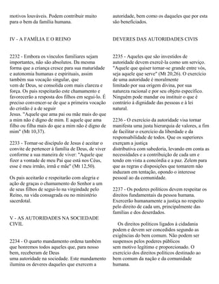 motivos louváveis. Podem contribuir muito
para o bem da família humana.
IV - A FAMÍLIA E O REINO
2232 - Embora os vínculos familiares sejam
importantes, não são absolutos. Da mesma
forma que a criança cresce para sua maturidade
e autonomia humanas e espirituais, assim
também sua vocação singular, que
vem de Deus, se consolida com mais clareza e
força. Os pais respeitarão este chamamento e
favorecerão a resposta dos filhos em segui-lo. É
preciso convencer-se de que a primeira vocação
do cristão é a de seguir
Jesus. "Aquele que ama pai ou mãe mais do que
a mim não é digno de mim. E aquele que ama
filho ou filha mais do que a mim não é digno de
mim" (Mt 10,37).
2233 - Tornar-se discípulo de Jesus é aceitar o
convite de pertencer à família de Deus, de viver
conforme a sua maneira de viver: "Aquele que
fizer a vontade de meu Pai que está nos Céus,
esse é meu irmão, irmã e mãe" (Mt 12,50).
Os pais aceitarão e respeitarão com alegria e
ação de graças o chamamento do Senhor a um
de seus filhos de segui-lo na virgindade pelo
Reino, na vida consagrada ou no ministério
sacerdotal.
V - AS AUTORIDADES NA SOCIEDADE
CIVIL
2234 - O quarto mandamento ordena também
que honremos todos aqueles que, para nosso
bem, receberam de Deus
uma autoridade na sociedade. Este mandamento
ilumina os deveres daqueles que exercem a
autoridade, bem como os daqueles que por esta
são beneficiados.
DEVERES DAS AUTORIDADES CIVIS
2235 - Aqueles que são investidos de
autoridade devem exercê-la como um serviço.
"Aquele que quiser tornar-se grande entre vós,
seja aquele que serve" (Mt 20,26). O exercício
de uma autoridade é moralmente
limitado por sua origem divina, por sua
natureza racional e por seu objeto específico.
Ninguém pode mandar ou instituir o que é
contrário à dignidade das pessoas e à lei
natural.
2236 - O exercício da autoridade visa tornar
manifesta uma justa hierarquia de valores, a fim
de facilitar o exercício da liberdade e da
responsabilidade de todos. Que os superiores
exerçam a justiça
distributiva com sabedoria, levando em conta as
necessidades e a contribuição de cada um e
tendo em vista a concórdia e a paz. Zelem para
que as regras e disposições que tomarem não
induzam em tentação, opondo o interesse
pessoal ao da comunidade.
2237 - Os poderes políticos devem respeitar os
direitos fundamentais da pessoa humana.
Exercerão humanamente a justiça no respeito
pelo direito de cada um, principalmente das
famílias e dos deserdados.
Os direitos políticos ligados à cidadania
podem e devem ser concedidos segundo as
exigências do bem comum. Não podem ser
suspensos pelos poderes públicos
sem motivo legítimo e proporcionado. O
exercício dos direitos políticos destinado ao
bem comum da nação e da comunidade
humana.
 