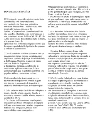DEVERES DOS CIDADÃOS
2238 - Aqueles que estão sujeitos à autoridade
considerarão seus superiores como
representantes de Deus, que os instituiu
ministros de seus dons: "Sujeitai-vos a toda
instituição humana por causa do
Senhor... Comportai-vos como homens livres
não usando a liberdade como cobertura para o
mal, mas como servos de Deus" (1 Pd 2,13.16).
A leal colaboração dos cidadãos inclui o direito,
e às vezes o dever, de
apresentar suas justas reclamações contra o que
lhes parece prejudicial à dignidade das pessoas
e ao bem da comunidade.
2239 - É dever dos cidadãos colaborar com os
poderes civis para o bem da sociedade, num
espírito de verdade, de justiça, de solidariedade
e de liberdade. O amor e o serviço à pátria
derivam do dever de gratidão
e da ordem de caridade. A submissão às
autorida