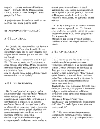 ninguém o conhece a não ser o Espírito de
Deus" (1 Cor 2,10-11). Só Deus conhece a
Deus por inteiro. Cremos no Espírito Santo
porque Ele é Deus.
A Igreja não cessa de confessar sua fé em um
só Deus, Pai, Filho e Espírito Santo.
III - AS CARACTERÍSTICAS DA FÉ
A FÉ É UMA GRAÇA
153 - Quando São Pedro confessa que Jesus é o
Cristo, Filho do Deus vivo, Jesus lhe declara
que esta revelação não lhe veio "da carne e do
sangue, mas de meu Pai que está nos céus". fé é
um dom de
Deus, uma virtude sobrenatural infundida por
Ele. "Para que se preste esta fé, exigem-se a
graça prévia e adjuvante de Deus e os auxílios
internos do Espírito Santo, que move o coração
e o converte a Deus,
abre os olhos da mente e dá a todos suavidade
no consentir e crer na verdade".
A FÉ É UM ATO HUMANO
154 - Crer só é possível pela graça e pelos
auxílios interiores do Espírito Santo Mas não é
menos verdade que crer é um ato
autenticamente humano. Não contraria nem a
liberdade nem a inteligência do homem
confiar em Deus e aderir às verdades por Ele
reveladas. Já no campo das relações humanas,
não é contrário à nossa própria dignidade crer
no que outras pessoas nos dizem sobre si
mesmas e sobre suas intenções e
confiar nas promessas delas (como, por
exemplo, quando um homem e uma mulher se
casam), para entrar assim em comunhão
recíproca. Por isso, é ainda menos contrário à
nossa dignidade "prestar, pela fé, à revelação
de Deus plena adesão do intelecto e da
vontade" e entrar, assim, em comunhão íntima
com ele.
155 - Na fé, a inteligência e a vontade humanas
cooperam com a graça divina: "Credere est
actus intellectus assentientis veritati divinae ex
imperio voluntatis a Deo motae per gratiam -
Crer é um ato da
inteligência que assente à verdade divina a
mando da vontade movida por Deus através da
graça".
A FÉ E A INTELIGÊNCIA
156 - O motivo de crer não é o fato de as
verdades reveladas aparecerem como
verdadeiras e inteligíveis à luz de nossa razão
natural. Cremos "por causa da autoridade de
Deus que revela e que não pode nem
enganar-se nem enganar-nos". "Todavia, para
que o obséquio de nossa fé fosse conforme à
razão, Deus quis que os auxílios interiores do
Espírito Santo fossem acompanhados das
provas exteriores de sua
Revelação. Por isso, os milagres de Cristo e dos
santos, as profecias, a propagação e a santidade
da Igreja, sua fecundidade e estabilidade
"constituem sinais certíssimos da Revelação,
adaptados à
inteligência de todos", "motivos de
credibilidade" que mostram que o assentimento
da fé não é "de modo algum um movimento
cego do espírito".
157 - A fé é certa, mais certa que qualquer
conhecimento humano, porque se funda na
própria Palavra de Deus, que não pode mentir.
 