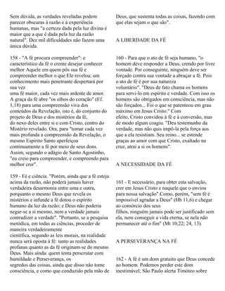 Sem dúvida, as verdades reveladas podem
parecer obscuras à razão e à experiência
humanas, mas "a certeza dada pela luz divina é
maior que a que é dada pela luz da razão
natural". Dez mil dificuldades não fazem uma
única dúvida.
158 - "A fé procura compreender": e
característico da fé o crente desejar conhecer
melhor Aquele em quem pôs sua fé e
compreender melhor o que Ele revelou; um
conhecimento mais penetrante despertará por
sua vez
uma fé maior, cada vez mais ardente de amor.
A graça da fé abre "os olhos do coração" (Ef.
1,18) para uma compreensão viva dos
conteúdos da Revelação, isto é, do conjunto do
projeto de Deus e dos mistérios da fé,
do nexo deles entre si e com Cristo, centro do
Mistério revelado. Ora, para "tomar cada vez
mais profunda a compreensão da Revelação, o
mesmo Espírito Santo aperfeiçoa
continuamente a fé por meio de seus dons.
Assim, segundo o adágio de Santo Agostinho,
"eu creio para compreender, e compreendo para
melhor crer".
159 - Fé e ciência. "Porém, ainda que a fé esteja
acima da razão, não poderá jamais haver
verdadeira desarmonia entre uma e outra,
porquanto o mesmo Deus que revela os
mistérios e infunde a fé dotou o espírito
humano da luz da razão; e Deus não poderia
negar-se a si mesmo, nem a verdade jamais
contradizer a verdade". "Portanto, se a pesquisa
metódica, em todas as ciências, proceder de
maneira verdadeiramente
científica, segundo as leis morais, na realidade
nunca será oposta à fé: tanto as realidades
profanas quanto as da fé originam-se do mesmo
Deus. Mais ainda: quem tenta perscrutar com
humildade e Perseverança, os
segredos das coisas, ainda que disso não tome
consciência, e como que conduzido pela mão de
Deus, que sustenta todas as coisas, fazendo com
que elas sejam o que são".
A LIBERDADE DA FÉ
160 - Para que o ato de fé seja humano, "o
homem deve responder a Deus, crendo por livre
vontade. Por conseguinte, ninguém deve ser
forçado contra sua vontade a abraçar a fé. Pois
o ato de fé é por sua natureza
voluntário". "Deus de fato chama os homens
para servi-lo em espírito e verdade. Com isso os
homens são obrigados em consciência, mas não
são forçados... Foi o que se patenteou em grau
máximo em Jesus Cristo." Com
efeito, Cristo convidou à fé e à conversão, mas
de modo algum coagiu. "Deu testemunho da
verdade, mas não quis impô-la pela força aos
que a ela resistiam. Seu reino... se estende
graças ao amor com que Cristo, exaltado na
cruz, atrai a si os homens".
A NECESSIDADE DA FÉ
161 - E necessário, para obter esta salvação,
crer em Jesus Cristo e naquele que o enviou
para nossa salvação".Como, porém, "sem fé é
impossível agradar a Deus" (Hb 11,6) e chegar
ao consórcio dos seus
filhos, ninguém jamais pode ser justificado sem
ela, nem conseguir a vida eterna, se nela não
permanecer até o fim" (Mt 10,22; 24, 13).
A PERSEVERANÇA NA FÉ
162 - A fé é um dom gratuito que Deus concede
ao homem. Podemos perder este dom
inestimável; São Paulo alerta Timóteo sobre
 